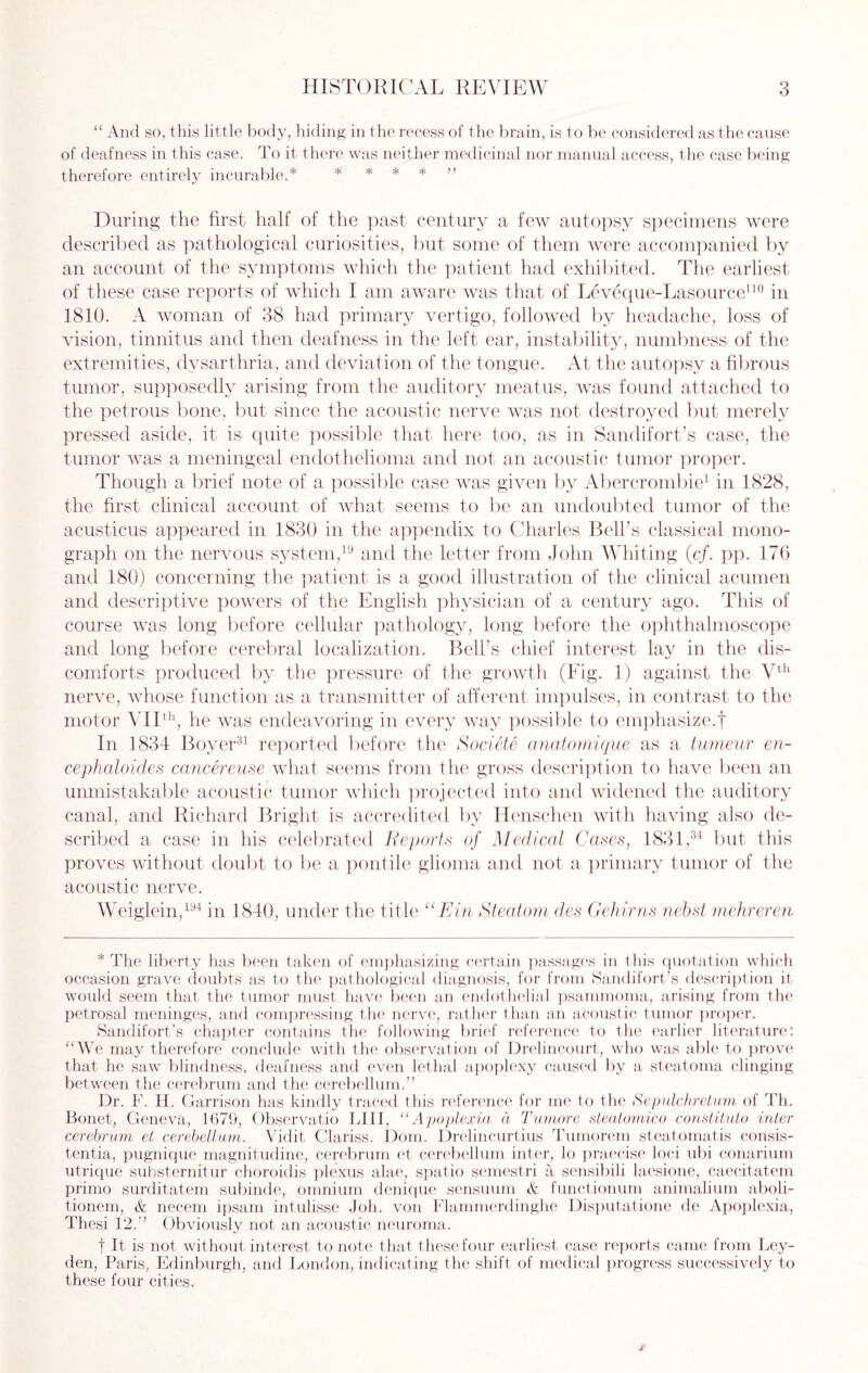 “ And so, this little body, hiding in the recess of the brain, is to be considered as the cause of deafness in this case. To it there was neither medicinal nor manual access, the case being therefore entirely incurable.* * * * * ” During the first half of the past century a few autopsy specimens were described as pathological curiosities, but some of them were accompanied by an account of the symptoms which the patient had exhibited. The earliest of these case reports of which I am aware was that of Leveque-Lasource110 in 1810. A woman of 38 had primary vertigo, followed by headache, loss of vision, tinnitus and then deafness in the left ear, instability, numbness of the extremities, dysarthria, and deviation of the tongue. At the autopsy a fibrous tumor, supposedly arising from the auditory meatus, was found attached to the petrous bone, but since the acoustic nerve was not destroyed but merely pressed aside, it is quite possible that here too, as in Sandifort’s case, the tumor was a meningeal endothelioma and not an acoustic tumor proper. Though a brief note of a possible case was given by Abercrombie1 in 1828, the first clinical account of what seems to be an undoubted tumor of the acusticus appeared in 1830 in the appendix to Charles Bell’s classical mono¬ graph on the nervous system,19 and the letter from John Whiting (cf. pp. 176 and 180) concerning the patient is a good illustration of the clinical acumen and descriptive powers of the English physician of a century ago. This of course was long before cellular pathology, long before the ophthalmoscope and long before cerebral localization. Bell’s chief interest lay in the dis¬ comforts produced by the pressure of the growth (Fig. 1) against the Vth nerve, whose function as a transmitter of afferent impulses, in contrast to the motor VIIth, he was endeavoring in every way possible to emphasize.! In 1834 Boyer31 reported before the Societe anatomique as a tumeur en- cephaloides cancereuse what seems from the gross description to have been an unmistakable acoustic tumor which projected into and widened the auditory canal, and Richard Bright is accredited by Henschen with having also de¬ scribed a case in his celebrated Reports of Medical Cases, 1831,34 but this proves without doubt to be a pontile glioma and not a primary tumor of the acoustic nerve. Weiglein,194 in 1840, under the title “Ein Steatom des Gehims nebst mehreren * The liberty has been taken of emphasizing certain passages in this quotation which occasion grave doubts as to the pathological diagnosis, for from Sandifort’s description it would seem that the tumor must have been an endothelial psammoma, arising from the petrosal meninges, and compressing the nerve, rather than an acoustic tumor proper. Sandifort’s chapter contains the following brief reference to the earlier literature: “We may therefore conclude with the observation of Drelincourt, who was able to prove that he saw blindness, deafness and even lethal apoplexy caused by a steatoma clinging between the cerebrum and the cerebellum.” Dr. F. H. Garrison has kindly traced this reference for me to the Sepulchretum of Th. Bonet, Geneva, 1679, Observatio Bill, “Apoplexia d Tumore steatomico constituto inter cerebrum et cerebellum. Vidit Clariss. Dom. Drelincurtius Tumorem steatomatis consis- tentia, pugnique magnitudine, cerebrum et cerebellum inter, lo praecise loci ubi conarium utrique substernitur choroidis plexus alae, spatio semestri a sensibili laesione, caecitatem primo surditatem subinde, omnium denique sensuum & functionum animalium aboli- tionem, & necem ipsam intulisse Job. von Flammerdinghe Disputatione de Apoplexia, Thesi 12.” Obviously not an acoustic neuroma. t It is not without interest to note that these four earliest case reports came from Ley¬ den, Paris, Edinburgh, and London, indicating the shift of medical progress successively to these four cities.