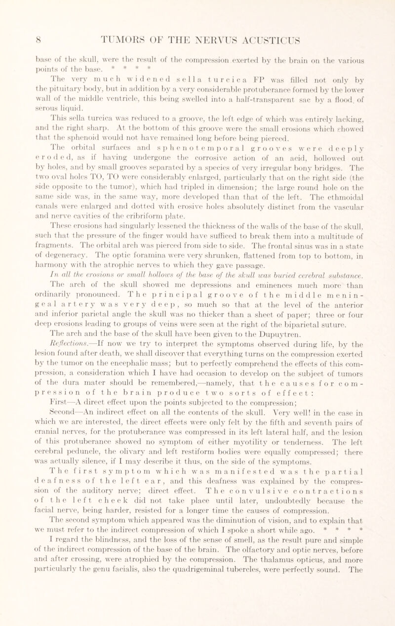 base of the skull, were the result of the compression.exerted by the brain on the various points of the base. * * * * The very m uch widened sella turcica FP was filled not only by the pituitary body, but in addition by a very considerable protuberance formed by the lower wall of the middle ventricle, this being swelled into a half-transparent sac by a flood, of serous liquid. 1 his sella turcica was reduced to a groove, the left edge of which was entirely lacking, and the right sharp. At the bottom of this groove were the small erosions which showed that the sphenoid would not have remained long before being pierced. The orbital surfaces and sphenotemporal grooves were deeply e r o (led, as if having undergone the corrosive action of an acid, hollowed out by holes, and by small grooves separated by a species of very irregular bony bridges. The two oval holes TO, TO were considerably enlarged, particularly that on the right side (the side opposite to the tumor), which had tripled in dimension; the large round hole on the same side was, in the same way, more developed than that of the left. The ethmoidal canals were enlarged and dotted with erosive holes absolutely distinct from the vascular and nerve cavities of the cribriform plate. These erosions had singularly lessened the thickness of the walls of the base of the skull, such that the pressure of the finger would have sufficed to break them into a multitude of fragments. The orbital arch was pierced from side to side. The frontal sinus was in a state of degeneracy. The optic foramina were very shrunken, flattened from top to bottom, in harmony with the atrophic nerves to which they gave passage. In all the erosions or small hollows of the base of the skull was buried cerebral substance. The arch of the skull showed me depressions and eminences much more than ordinarily pronounced. The principal groove of the middle menin¬ geal artery was very deep, so much so that at the level of the anterior and inferior parietal angle the skull was no thicker than a sheet of paper; three or four deep erosions leading to groups of veins were seen at the right of the biparietal suture. The arch and the base of the skull have been given to the Dupuytren. Reflections.—If now we try to interpret the symptoms observed during life, by the lesion found after death, we shall discover that everything turns on the compression exerted by the tumor on the encephalic mass; but to perfectly comprehend the effects of this com¬ pression, a consideration which I have had occasion to develop on the subject of tumors of the dura mater should be remembered,—namely, that the causes for com¬ pression of the brain produce two sorts of effect: First—A direct effect upon the points subjected to the compression; Second—An indirect effect on all the contents of the skull. Very well! in the case in which we are interested, the direct effects were only felt by the fifth and seventh pairs of cranial nerves, for the protuberance was compressed in its left lateral half, and the lesion of this protuberance showed no symptom of either myotility or tenderness. The left cerebral peduncle, the olivary and left restiform bodies were equally compressed; there was actually silence, if I may describe it thus, on the side of the symptoms. The first symptom which was manifested was the partial deafness of the left ear, and this deafness was explained by the compres¬ sion of the auditory nerve; direct effect. The convulsive contractions of the left cheek did not take place until later, undoubtedly because the facial nerve, being harder, resisted for a longer time the causes of compression. The second symptom which appeared was the diminution of vision, and to explain that we must refer to the indirect compression of which I spoke a short while ago. * * * * I regard the blindness, and the loss of the sense of smell, as the result pure and simple of the indirect compression of the base of the brain. The olfactory and optic nerves, before and after crossing, were atrophied by the compression. The thalamus opticus, and more particularly the genu facialis, also the quadrigeminal tubercles, were perfectly sound. The