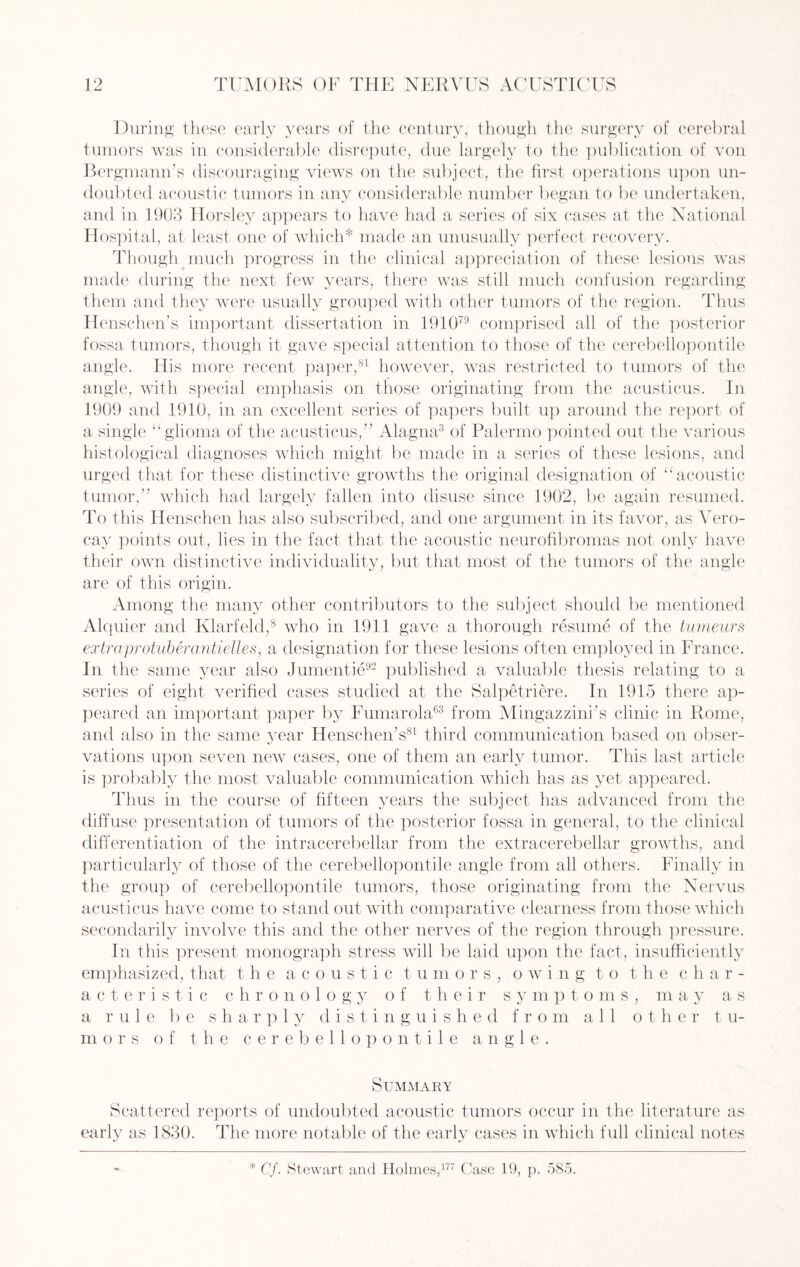 During these early years of the century, though the surgery of cerebral tumors was in considerable disrepute, due largely to the publication of von Bergmann’s discouraging views on the subject, the first operations upon un¬ doubted acoustic tumors in any considerable number began to be undertaken, and in 1903 Horsley appears to have had a series of six cases at the National Hospital, at least one of which* made an unusually perfect recovery. Though much progress in the clinical appreciation of these lesions was made during the next few years, there was still much confusion regarding them and they were usually grouped with other tumors of the region. Thus Henschen’s important dissertation in 191079 comprised all of the posterior fossa tumors, though it gave special attention to those of the cerebellopontile angle. His more recent paper,81 however, was restricted to tumors of the angle, with special emphasis on those originating from the acusticus. In 1909 and 1910, in an excellent series of papers built up around the report of a single “glioma of the acusticus,” Alagna3 of Palermo pointed out the various histological diagnoses which might be made in a series of these lesions, and urged that for these distinctive growths the original designation of “acoustic tumor,” which had largely fallen into disuse since 1902, be again resumed. To this Henschen has also subscribed, and one argument in its favor, as Vero- cay points out, lies in the fact that the acoustic neurofibromas not only have their own distinctive individuality, but that most of the tumors of the angle are of this origin. Among the many other contributors to the subject should be mentioned Alquier and Klarfeld,8 who in 1911 gave a thorough resume of the tumeurs extraprotuberantielles, a designation for these lesions often employed in France. In the same year also Jumentie92 published a valuable thesis relating to a series of eight verified cases studied at the Salpetriere. In 1915 there ap¬ peared an important paper by Fumarola63 from Mingazzini’s clinic in Rome, and also in the same year Henschen’s81 third communication based on obser¬ vations upon seven new cases, one of them an early tumor. This last article is probably the most valuable communication which has as yet appeared. Thus in the course of fifteen years the subject has advanced from the diffuse presentation of tumors of the posterior fossa in general, to the clinical differentiation of the intracerebellar from the extracerebellar growths, and particularly of those of the cerebellopontile angle from all others. Finally in the group of cerebellopontile tumors, those originating from the Nervus acusticus have come to stand out with comparative clearness from those which secondarily involve this and the other nerves of the region through pressure. In this present monograph stress will be laid upon the fact, insufficiently emphasized, that the acoustic tumors, owing to t he char¬ acteristic chronology of their symptoms, may as a rule be sharply distinguished from all other tu¬ mors of the cerebellopontile angle. Summary Scattered reports of undoubted acoustic tumors occur in the literature as early as 1830. The more notable of the earlv cases in which full clinical notes * Cf. Stewart and Holmes,177 Case 19, p. 585.