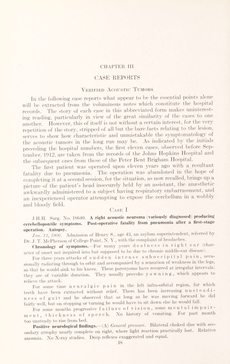 CASE REPORTS Verified Acoustic Tumors In the following case reports what appear to be the essential points alone will be extracted from the voluminous notes which constitute the hospital records. The story of each case in this abbreviated form makes uninterest¬ ing reading, particularly in view of the great similarity of the cases to one another. However, this ol itself is not without a certain mteiest, for the \ci\ repetition of the story, stripped of all but the bare facts relating to the lesion, serves to show how characteristic and unmistakable the sy mptomatology of the acoustic tumors in the long run may be. As indicated by the initials preceding the hospital numbers, the first eleven cases, observed before Sep¬ tember, 1912, are taken from the records of the Johns Hopkins Hospital and the subsequent ones from those of the Peter Bent Brigham Hospital. The first patient was operated upon eleven years ago with a resultant fatality due to pneumonia. The operation was abandoned in the hope of completing it at a second session, for the situation, as now recalled, brings up a picture of the patient’s head insecurely held by an assistant, the anaesthetic awkwardly administered to a subject having respiratory embarrassment, and an inexperienced operator attempting to expose the cerebellum in a wobbly and bloody field. Case I J.H.H. Surg. No. 18640. A right acoustic neuroma (variously diagnosed) producing cerebellopontile symptoms. Post-operative fatality from pneumonia after a first-stage operation. Autopsy. Jan. 12, 1906. Admission of Henry S., age 43, an asylum superintendent, referred by Dr. J. T. McPherson of College Point, N. Y., with the complaint of headaches. Chronology of symptoms.—For many years deafness in right e a i < chai- acter of onset not inquired into but supposed to be due to chronic middle-ear disease). For three years attacks of sudden intense suboccipital pain, occa¬ sionally radiating through to orbit and accompanied by a sensation of weakness in the legs, so that he would sink to his knees. These paroxysms have recurred at irregular intervals: they are of variable duration. They usually provoke yawning, which appears to relieve the attack. For some time neuralgic pain in the left infra-orbital region, for which teeth have been extracted without relief. There has been increasing unst eadi- ness of gait and he observed that as long as he was moving forward he did fairlv well, but on stopping or turning he would have to sit down else he would fall. For some months progressive failure of vision, some m ental impair¬ ment, thickness of speech. No history of vomiting. For past month too unsteady to rise from bed. Positive neurological findings—(A) General pressure. Bilateral choked disc with sec¬ ondary atrophy nearly complete on right, where light reaction practically lost. Relative anosmia. No X-ray studies. Deep reflexes exaggerated and equal.