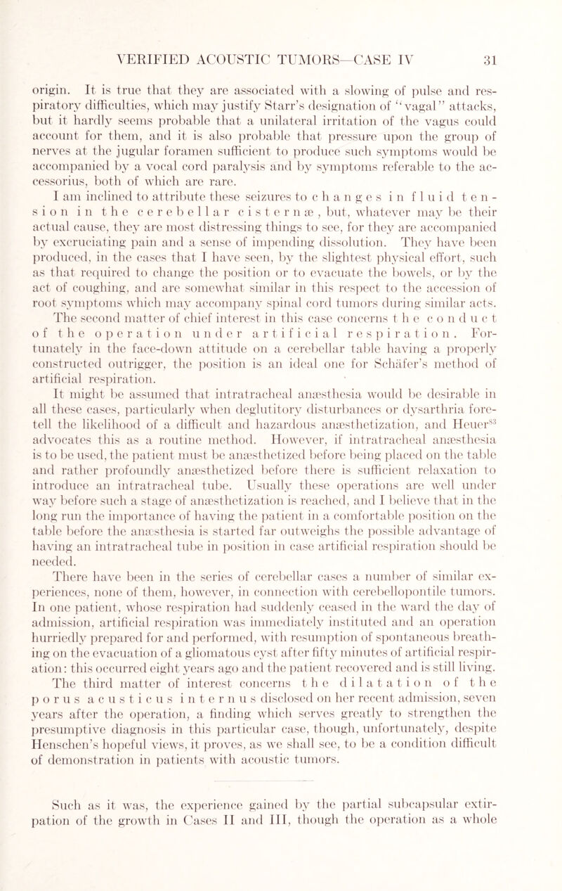 origin. It is true that they are associated with a slowing of pulse and res¬ piratory difficulties, which may justify Starr’s designation of 11 vagal” attacks, but it- hardly seems probable that a unilateral irritation of the vagus could account for them, and it is also probable that pressure upon the group of nerves at the jugular foramen sufficient to produce such symptoms would be accompanied by a vocal cord paralysis and by symptoms referable to the ac¬ cessorius, both of which are rare. I am inclined to attribute these seizures to changes i n fluid ten¬ sion in the cerebellar cisternse, but, whatever may be their actual cause, they are most distressing things to see, for they are accompanied by excruciating pain and a sense of impending dissolution. They have been produced, in the cases that I have seen, by the slightest physical effort, such as that required to change the position or to evacuate the bowels, or by the act of coughing, and are somewhat similar in this respect to the accession of root symptoms which may accompany spinal cord tumors during similar acts. The second matter of chief interest in this case concerns the con d u c t of the operation under artificial respiration. For¬ tunately in the face-down attitude on a cerebellar table having a properly constructed outrigger, the position is an ideal one for Schafer’s method of artificial respiration. It might be assumed that intratracheal anaesthesia would be desirable in all these cases, particularly when deglutitory disturbances or dysarthria fore¬ tell the likelihood of a difficult and hazardous anaesthetization, and Heuer83 advocates this as a routine method. However, if intratracheal anaesthesia is to be used, the patient must be anaesthetized before being placed on the table and rather profoundly anaesthetized before there is sufficient relaxation to introduce an intratracheal tube. Usually these operations are well under way before such a stage of anaesthetization is reached, and I believe that in the long run the importance of having the patient in a comfortable position on the table before the anaesthesia is started far outweighs the possible advantage of having an intratracheal tube in position in case artificial respiration should be needed. There have been in the series of cerebellar cases a number of similar ex¬ periences, none of them, however, in connection with cerebellopontile tumors. In one patient, whose respiration had suddenly ceased in the ward the day of admission, artificial respiration was immediately instituted and an operation hurriedly prepared for and performed, with resumption of spontaneous breath¬ ing on the evacuation of a gliomatous cyst after fifty minutes of artificial respir¬ ation: this occurred eight years ago and the patient recovered and is still living. The third matter of interest concerns the dilatation of the p o r u s acusticus i n t e r n u s disclosed on her recent admission, seven years after the operation, a finding which serves greatly to strengthen the presumptive diagnosis in this particular case, though, unfortunately, despite Henschen’s hopeful views, it proves, as we shall see, to be a condition difficult of demonstration in patients with acoustic tumors. Such as it was, the experience gained by the partial subcapsular extir¬ pation of the growth in Cases II and III, though the operation as a whole