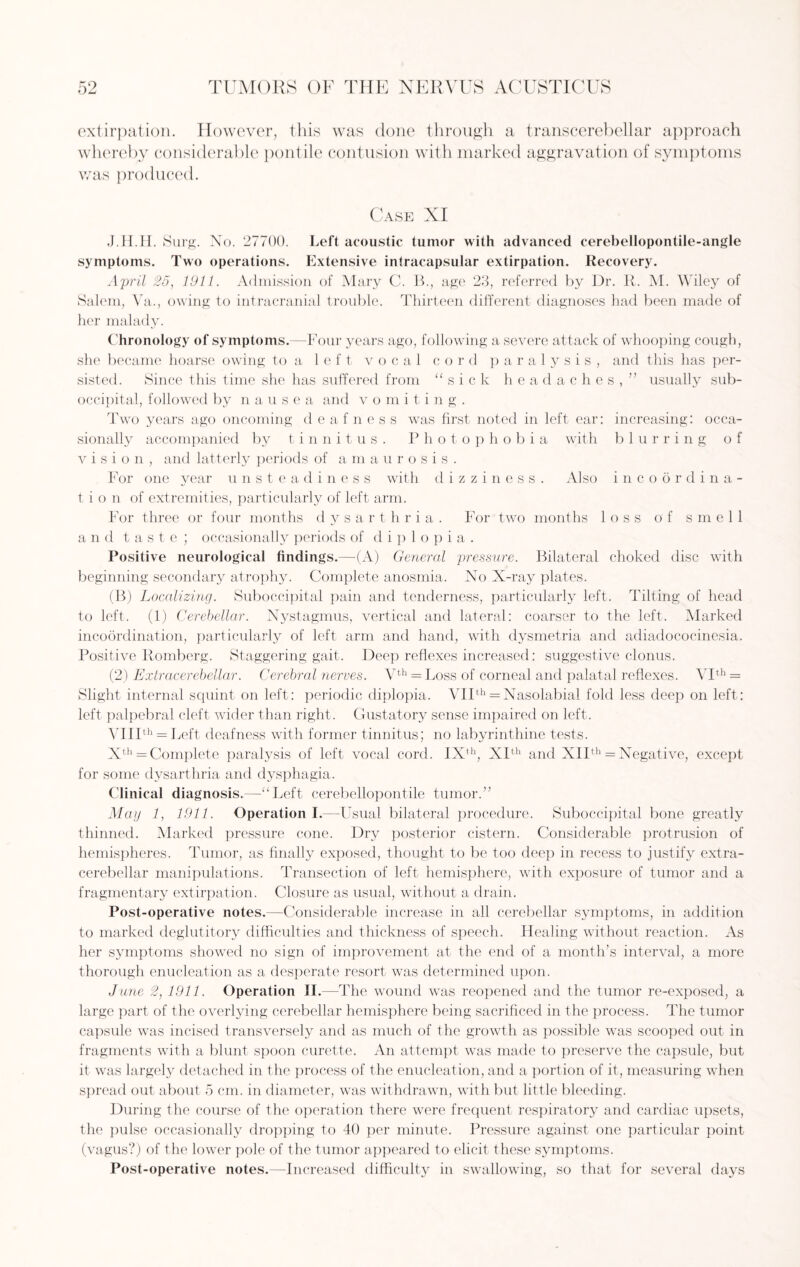 extirpation. However, this was clone through a transcerebellar approach whereby considerable pontile contusion with marked aggravation of symptoms was produced. Case XI J.H.H. Surg. No. 27700. Left acoustic tumor with advanced cerebellopontile-angle symptoms. Two operations. Extensive intracapsular extirpation. Recovery. April 25, 1911. Admission of Mary C. B., age 23, referred by Dr. R. M. Wiley of Salem, Va., owing to intracranial trouble. Thirteen different diagnoses had been made of her malady. Chronology of symptoms.—Four years ago, following a severe attack of whooping cough, she became hoarse owing to a left vocal cord paralysis, and this has per¬ sisted. Since this time she has suffered from “sic k h e a d aches,” usually sub- occipital, followed by nausea and vomiting. Two years ago oncoming deafness was first noted in left ear: increasing: occa¬ sionally accompanied by t i n n i t u s . P h o t o p h obia with blurring of vision, and latterly periods of amaurosis. For one year unstea d i n e s s with dizziness. Also incoordina¬ tion of extremities, particularly of left arm. For three or four months dysarthria. For two months loss of smell a n d taste ; occasionally periods of diplopia. Positive neurological findings.—(A) General pressure. Bilateral choked disc with beginning secondary atrophy. Complete anosmia. No X-ray plates. (B) Localizing. Suboccipital pain and tenderness, particularly left. Tilting of head to left. (1) Cerebellar. Nystagmus, vertical and lateral: coarser to the left. Marked incoordination, particularly of left arm and hand, with dysmetria and adiadococinesia. Positive Romberg. Staggering gait. Deep reflexes increased: suggestive clonus. (2) Extracerebellar. Cerebral nerves. Vth = Loss of corneal and palatal reflexes. VIth = Slight internal squint on left: periodic diplopia. VIIth = Nasolabial fold less deep on left: left palpebral cleft wider than right. Gustatory sense impaired on left. VIIIth = Left deafness with former tinnitus; no labyrinthine tests. Xth = Complete paralysis of left vocal cord. IXth, XIth and XIIth = Negative, except for some dysarthria and dysphagia. Clinical diagnosis.—-“Left cerebellopontile tumor.” May 1, 1911. Operation I.—Usual bilateral procedure. Suboccipital bone greatly thinned. Marked pressure cone. Dry posterior cistern. Considerable protrusion of hemispheres. Tumor, as finally exposed, thought to be too deep in recess to justify extra- cerebellar manipulations. Transection of left hemisphere, with exposure of tumor and a fragmentary extirpation. Closure as usual, without a drain. Post-operative notes.—Considerable increase in all cerebellar symptoms, in addition to marked deglutitory difficulties and thickness of speech. Healing without reaction. As her symptoms showed no sign of improvement at the end of a month’s interval, a more thorough enucleation as a desperate resort was determined upon. Jane 2, 1911. Operation II.—The wound was reopened and the tumor re-exposed, a large part of the overlying cerebellar hemisphere being sacrificed in the process. The tumor capsule was incised transversely and as much of the growth as possible was scooped out in fragments with a blunt spoon curette. An attempt was made to preserve the capsule, but it was largely detached in the process of the enucleation, and a portion of it, measuring when spread out about 5 cm. in diameter, was withdrawn, with but little bleeding. During the course of the operation there were frequent respiratory and cardiac upsets, the pulse occasionally dropping to 40 per minute. Pressure against one particular point (vagus?) of the lower pole of the tumor appeared to elicit these symptoms. Post-operative notes.—Increased difficulty in swallowing, so that for several days