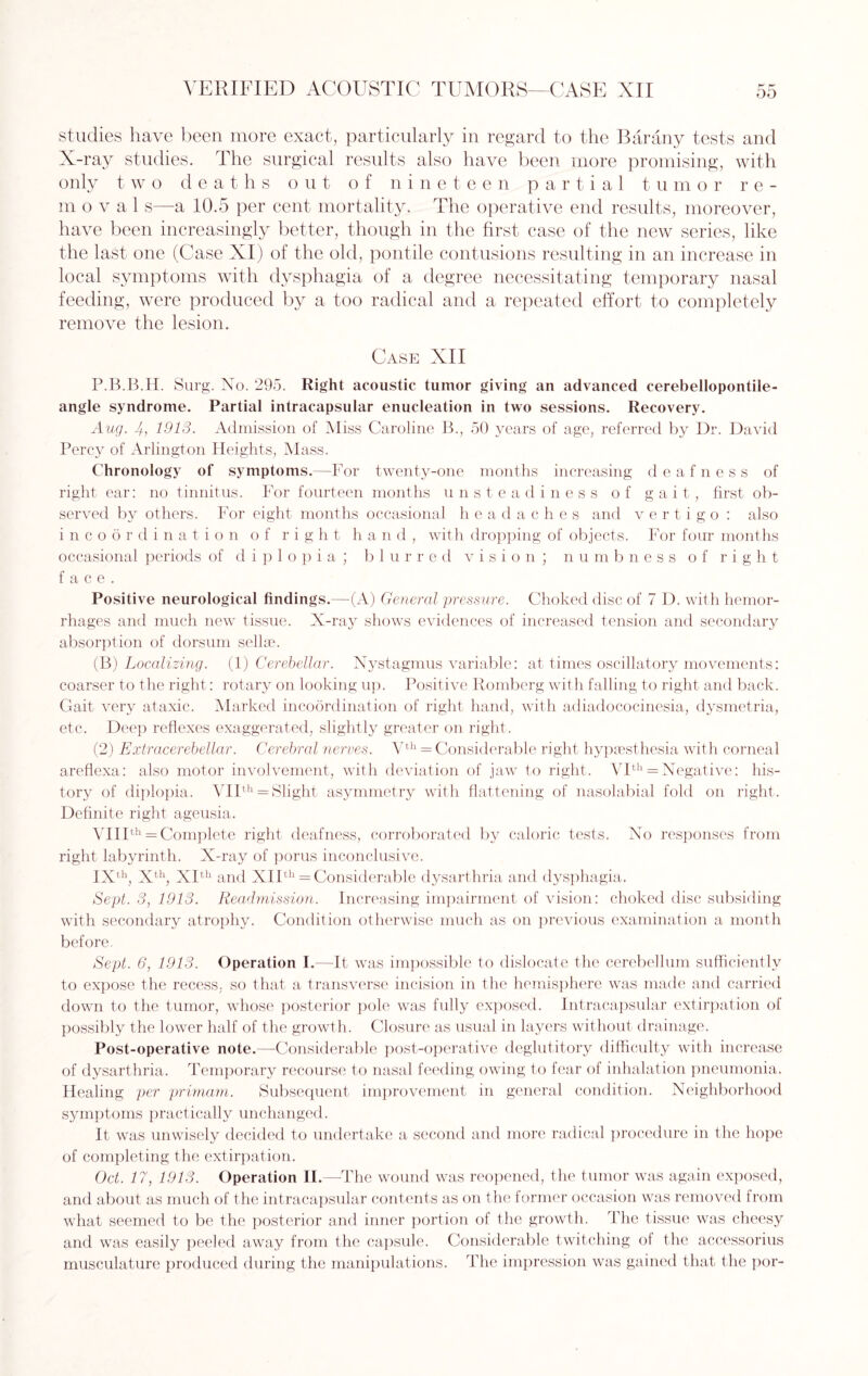 studies have been more exact, particularly in regard to the Barany tests and X-ray studies. The surgical results also have been more promising, with only t wo deaths out of nineteen partial t, u m or re¬ in oval s—a 10.5 per cent mortality. The operative end results, moreover, have been increasingly better, though in the first case of the new series, like the last one (Case XI) of the old, pontile contusions resulting in an increase in local symptoms with dysphagia of a degree necessitating temporary nasal feeding, were produced by a too radical and a repeated effort to completely remove the lesion. Case XII P.B.B.H. Surg. No. 295. Right acoustic tumor giving an advanced cerebellopontile- angle syndrome. Partial intracapsular enucleation in two sessions. Recovery. Aug. 4-, 1913. Admission of Miss Caroline B., 50 years of age, referred by Dr. David Percy of Arlington Heights, Mass. Chronology of symptoms.—For twenty-one months increasing deafness of right ear: no tinnitus. For fourteen months unsteadiness of gait, first ob¬ served by others. For eight months occasional headaches and vertigo : also incoordination of right h a n d , with dropping of objects. For four months occasional periods of diplopia; blurred vision; numbness of right face. Positive neurological findings.—-(A) General pressure. Choked disc of 7 D. with hemor¬ rhages and much new tissue. X-ray shows evidences of increased tension and secondary absorption of dorsum sellae. (B) Localizing. (1) Cerebellar. Nystagmus variable: at times oscillatory movements: coarser to the right: rotary on looking up. Positive Romberg with falling to right and back. Gait very ataxic. Marked incoordination of right hand, with adiadococinesia, dysmetria, etc. Deep reflexes exaggerated, slightly greater on right. (2) Extracerebellar. Cerebral nerves. Vth = Considerable right hypsesthesia with corneal areflexa: also motor involvement, with deviation of jaw to right. VIth = Negative: his¬ tory of diplopia. VIIth = Slight asymmetry with flattening of nasolabial fold on right. Definite right ageusia. VIIIth = Complete right deafness, corroborated by caloric tests. No responses from right labyrinth. X-ray of porus inconclusive. IXth, Xth, XIth and XIIth = Considerable dysarthria and dysphagia. Sept. 3, 1913. Readmission. Increasing impairment of vision: choked disc subsiding with secondary atrophy. Condition otherwise much as on previous examination a month before. Sept. 6, 1913. Operation I.—It was impossible to dislocate the cerebellum sufficiently to expose the recess, so that a transverse incision in the hemisphere was made and carried down to the tumor, whose posterior pole was fully exposed. Intracapsular extirpation of possibly the lower half of the growth. Closure as usual in layers without drainage. Post-operative note.—Considerable post-operative deglutitory difficulty with increase of dysarthria. Temporary recourse to nasal feeding owing to fear of inhalation pneumonia. Healing per primam. Subsequent improvement in general condition. Neighborhood symptoms practically unchanged. It was unwisely decided to undertake a second and more radical procedure in the hope of completing the extirpation. Oct. 17, 1913. Operation II.—The wound was reopened, the tumor was again exposed, and about as much of the intracapsular contents as on the former occasion was removed from what seemed to be the posterior and inner portion of the growth. The tissue was cheesy and was easily peeled away from the capsule. Considerable twitching of the accessorius musculature produced during the manipulations. The impression was gained that the por-