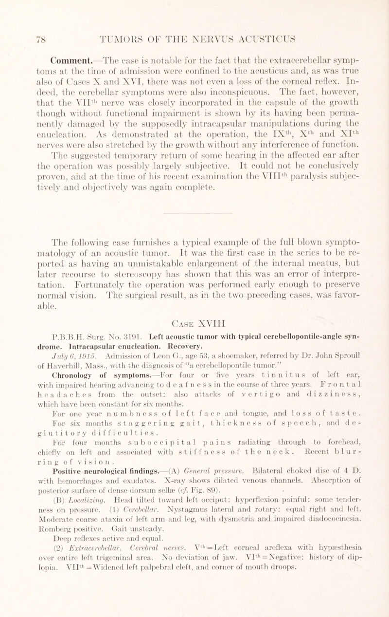 Comment.—The case is notable for the fact that the extracerebellar symp¬ toms at the time of admission were confined to the acusticus and, as was true also of Cases X and XVI, there was not even a loss of the corneal reflex. In¬ deed, the cerebellar symptoms were also inconspicuous. The fact, however, that the VIIth nerve was closely incorporated in the capsule of the growth though without functional impairment is shown by its having been perma¬ nently damaged by the supposedly intracapsular manipulations during the enucleation. As demonstrated at the operation, the IXth, Xth and XIth nerves were also stretched by the growth without any interference of function. The suggested temporary return of some hearing in the affected ear after the operation was possibly largely subjective. It could not be conclusively proven, and at the time of his recent examination the VIIIth paralysis subjec¬ tively and objectively was again complete. The following case furnishes a typical example of the full blown sympto¬ matology of an acoustic tumor. It was the first case in the series to be re¬ ported as having an unmistakable enlargement of the internal meatus, but later recourse to stereoscopy has shown that this was an error of interpre¬ tation. Fortunately the operation was performed early enough to preserve normal vision. The surgical result, as in the two preceding cases, was favor¬ able. Case XVIII P.B.B.H. Surg. No. 3191. Left acoustic tumor with typical cerebellopontile-angle syn¬ drome. Intracapsular enucleation. Recovery. July 6, 1915. Admission of Leon CL, age 53, a shoemaker, referred by Dr. John Sproull of Haverhill, Mass., with the diagnosis of “a ceiebellopontile tumor.” Chronology of symptoms.—For four or five years tinnitus of left ear, with impaired hearing advancing to deafness in the course of three years. Frontal headaches from the outset: also attacks of vertigo and dizziness, which have been constant for six months. For one year numbness of left face and tongue, and loss of taste. For six months staggering gait, thickness of speech, and de¬ glut i t o r y difficulties. For four months suboccipital pains radiating through to forehead, chiefly on left and associated with stiffness of the neck. Recent blur¬ ring of vision. Positive neurological findings.—(A) General pressure. Bilateral choked disc of 4 D. with hemorrhages and exudates. X-ray shows dilated venous channels. Absorption of posterior surface of dense dorsum sellae (c/. Fig. 89). (B) Localizing. Head tilted toward left occiput: hyperflexion painful: some tender¬ ness on pressure. (1) Cerebellar. Nystagmus lateral and rotary: equal right and left. Moderate coarse ataxia of left arm and leg, with dysmetria and impaired diadococinesia. Romberg positive. Gait unsteady. Deep reflexes active and equal. (2) Extracerebellar. Cerebral nerves. Vth = Left corneal areflexa with hypsesthesia over entire left trigeminal area. No deviation of jaw. VIth = Negative: history of dip¬ lopia. VIIth = Widened left palpebral cleft, and corner of mouth droops.