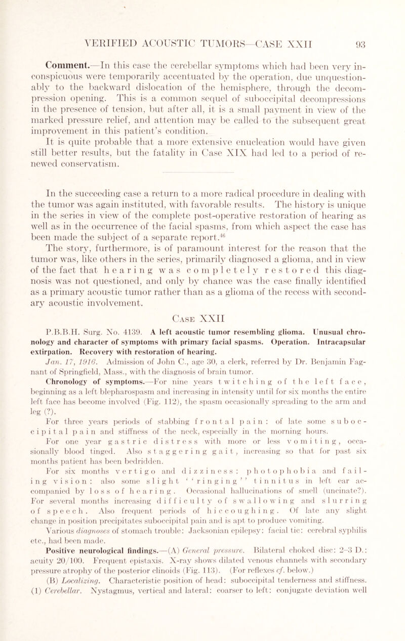 Comment.—In this case the cerebellar symptoms which had been very in¬ conspicuous were temporarily accentuated by the operation, due unquestion¬ ably to the backward dislocation of the hemisphere, through the decom¬ pression opening. This is a common sequel of suboccipital decompressions in the presence of tension, but after all, it is a small payment in view of the marked pressure relief, and attention may be called to the subsequent great improvement in this patient’s condition. It is quite probable that a more extensive enucleation would have given still better results, but the fatality in Case XIX had led to a period of re¬ newed conservatism. In the succeeding case a return to a more radical procedure in dealing with the tumor was again instituted, with favorable results. The history is unique in the series in view of the complete post-operative restoration of hearing as well as in the occurrence of the facial spasms, from which aspect the case has been made the subject of a separate report.46 The story, furthermore, is of paramount interest for the reason that the tumor was, like others in the series, primarily diagnosed a glioma, and in view of the fact that hearing was completely restored this diag¬ nosis was not questioned, and only by chance was the case finally identified as a primary acoustic tumor rather than as a glioma of the recess with second¬ ary acoustic involvement. Case XXII P.B.B.H. Surg. No. 4139. A left acoustic tumor resembling glioma. Unusual chro¬ nology and character of symptoms with primary facial spasms. Operation. Intracapsular extirpation. Recovery with restoration of hearing. Jan. 17, 1916. Admission of John C., age 30, a clerk, referred by Dr. Benjamin Fag- nant of Springfield, Mass., with the diagnosis of brain tumor. Chronology of symptoms.—For nine years twitching of the left face, beginning as a left blepharospasm and increasing in intensity until for six months the entire left face has become involved (Fig. 112), the spasm occasionally spreading to the arm and leg (?). For three years periods of stabbing frontal pain: of late some suboc¬ cipital pain and stiffness of the neck, especially in the morning hours. For one year gastric distress with more or less vomiting, occa¬ sionally blood tinged. Also staggering gait, increasing so that for past six months patient has been bedridden. For six months vertigo and dizziness: photophobia and fail¬ ing vision: also some slight ‘ ‘ r i n g i n g n tinnitus in left ear ac¬ companied by loss of hearing. Occasional hallucinations of smell (uncinate?). For several months increasing difficulty of swallowing and slurring of speech. Also frequent periods of hiccoughi n g . Of late any slight change in position precipitates suboccipital pain and is apt to produce vomiting. Various diagnoses of stomach trouble: Jacksonian epilepsy: facial tic: cerebral syphilis etc., had been made. Positive neurological findings.—(A) General pressure. Bilateral choked disc: 2-3 D.: acuity 20/100. Frequent epistaxis. X-ray shows dilated venous channels with secondary pressure atrophy of the posterior clinoids (Fig. 113). (For reflexes cf. below.) (B) Localizing. Characteristic position of head: suboccipital tenderness and stiffness. (1) Cerebellar. Nystagmus, vertical and lateral: coarser to left: conjugate deviation well