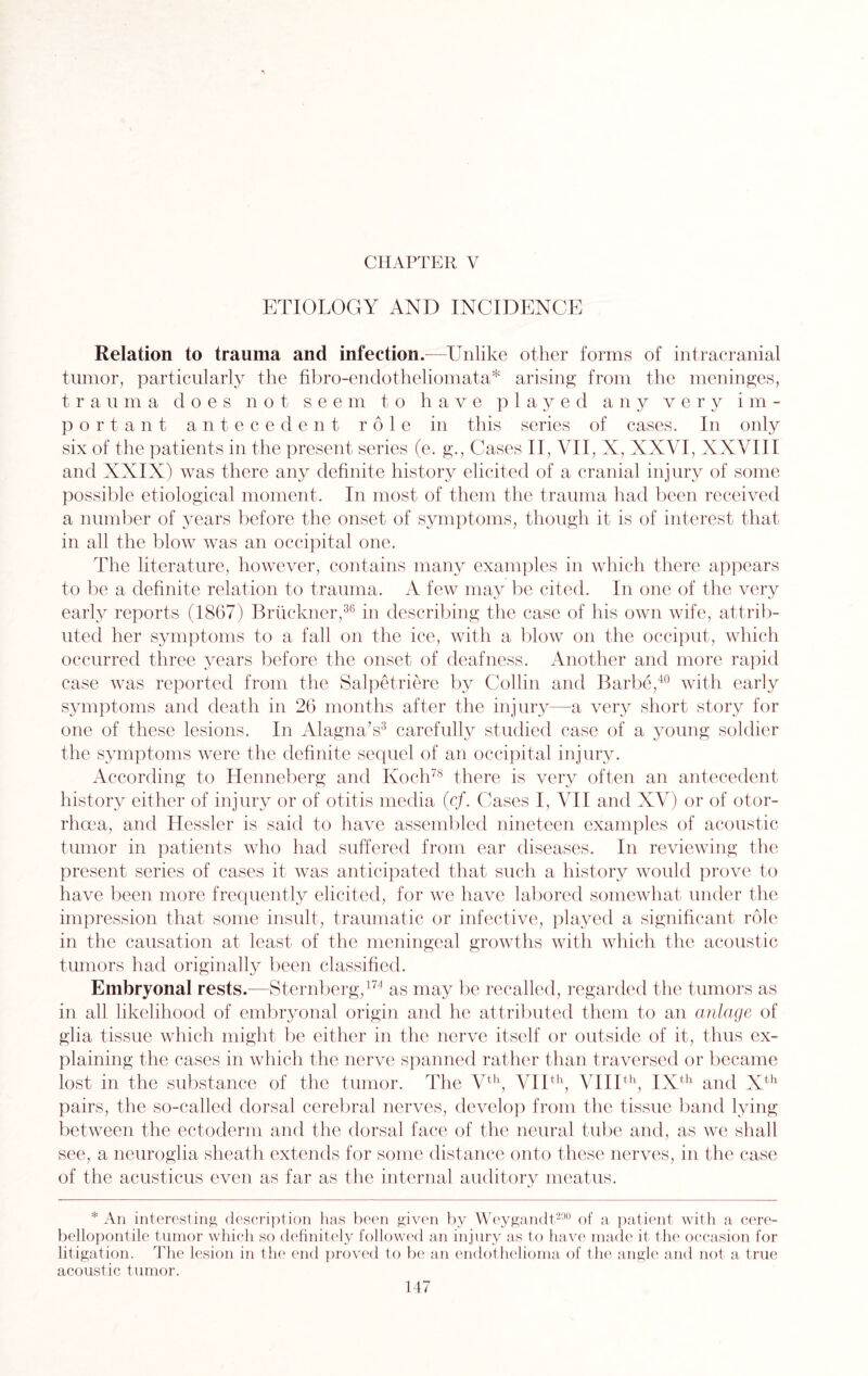 ETIOLOGY AND INCIDENCE Relation to trauma and infection.—Unlike other forms of intracranial tumor, particularly the fibro-endotheliomata* arising from the meninges, trauma does not seem to have played any very im¬ portant antecedent role in this series of cases. In only six of the patients in the present series (e. g., Cases II, VII, X, XXVI, XXVIII and XXIX) was there any definite history elicited of a cranial injury of some possible etiological moment. In most of them the trauma had been received a number of years before the onset of symptoms, though it is of interest that in all the blow was an occipital one. The literature, however, contains many examples in which there appears to be a definite relation to trauma. A few may be cited. In one of the very early reports (1867) Bruckner,36 in describing the case of his own wife, attrib¬ uted her symptoms to a fall on the ice, with a blow on the occiput, which occurred three years before the onset of deafness. Another and more rapid case was reported from the Salpetriere by Collin and Barbe,40 with early symptoms and death in 26 months after the injury—a very short story for one of these lesions. In Alagna’s3 carefully studied case of a young soldier the symptoms were the definite sequel of an occipital injury. According to Henneberg and Koch78 there is very often an antecedent history either of injury or of otitis media (c/. Cases I, VII and XV) or of otor- rhoea, and Hessler is said to have assembled nineteen examples of acoustic tumor in patients who had suffered from ear diseases. In reviewing the present series of cases it was anticipated that such a history would prove to have been more frequently elicited, for we have labored somewhat under the impression that some insult, traumatic or infective, played a significant role in the causation at least of the meningeal growths with which the acoustic tumors had originally been classified. Embryonal rests.—Sternberg,174 as may be recalled, regarded the tumors as in all likelihood of embryonal origin and he attributed them to an anlage of glia tissue which might be either in the nerve itself or outside of it, thus ex¬ plaining the cases in which the nerve spanned rather than traversed or became lost in the substance of the tumor. The Vth, VIIth, VIIIth, IXth and Xth pairs, the so-called dorsal cerebral nerves, develop from the tissue band lying between the ectoderm and the dorsal face of the neural tube and, as we shall see, a neuroglia sheath extends for some distance onto these nerves, in the case of the acusticus even as far as the internal auditory meatus. * An interesting description has been given by Weygandt200 of a patient with a cere- bellopontile tumor which so definitely followed an injury as to have made it the occasion for litigation. The lesion in the end proved to be an endothelioma of the angle and not a true acoustic tumor.