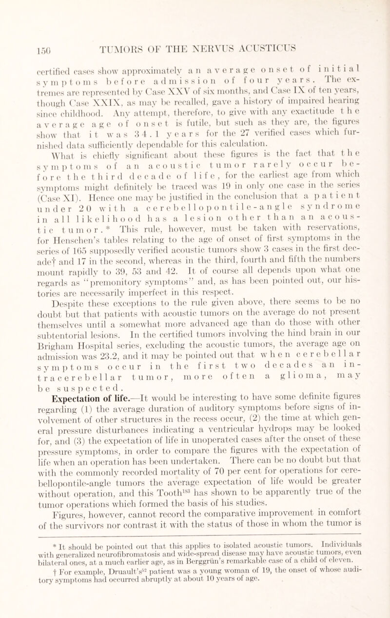 certified cases show approximately an average onset of initial s y m p t o m s before admission o i four y e a 1 s . 1 lie ex¬ tremes are represented by Case XXV of six months, and ( asc IX of ten years, though Case XXIX, as may be recalled, gave a history of impaired hearing since childhood. Any attempt, therefore, to give with any exactitude the average age of onset is futile, but such as they are, the figures show that it was 3 4.1 years for the 27 verified cases which fur¬ nished data sufficiently dependable for this calculation. What is chiefly significant about these figures is the fact that the symptoms of an acoustic t u m o r rarely o c c u i be¬ fore the third decade of life, for the earliest age from which symptoms might definitely be traced was 19 in only one case in the series (Case XI). He nee one may be justified in the conclusion that a p a t i e n t under 20 with a cerebellopontile-angle s y n d r o m e in all likelihood has a lesion other than an acous¬ tic tumor.* This rule, however, must be taken with reservations, for Henschen’s tables relating to the age of onset of first symptoms in the series of 105 supposedly verified acoustic tumors show 3 cases in the first dec¬ ade! and 17 in the second, whereas in the third, fourth and fifth the numbers mount rapidly to 39, 53 and 42. It of course all depends upon what one regards as u premonitory symptomsand, as has been pointed out, our his¬ tories are necessarily imperfect in this respect. Despite these exceptions to the rule given above, there seems to be no doubt but that patients with acoustic tumors on the average do not present themselves until a somewhat more advanced age than do those with other subtentorial lesions. In the certified tumors involving the hind brain in our Brigham Hospital series, excluding the acoustic tumors, the average age on admission was 23.2, and it may be pointed out that when cerebellar symptoms occur in the first two decades an 111- tracerebellar tumor, more often a glioma, may be suspected. Expectation of life.—It would be interesting to have some definite figures regarding (1) the average duration of auditory symptoms before signs of in¬ volvement of other structures in the recess occur, (2) the time at which gen¬ eral pressure disturbances indicating a ventricular hydrops may be looked for, and (3) the expectation of life in unoperated cases after the onset of these pressure symptoms, in order to compare the figures with the expectation of life when an operation has been undertaken. There can be no doubt but that with the commonly recorded mortality of 70 per cent for operations for cere¬ bellopontile-angle tumors the average expectation of life would be greater without operation, and this Tooth183 has shown to be apparently true of the tumor operations which formed the basis of his studies. Figures, however, cannot record the comparative improvement in comfort of the survivors nor contrast it with the status of those in whom the tumor is * It should be pointed out that this applies to isolated acoustic tumors. Individuals with generalized neurofibromatosis and wide-spread disease may have acoustic tumors, e\ en bilateral ones, at a much earlier age, as in Berggrun’s remarkable case of a child of eleven. f For example, Druault’s52 patient was a young woman of 19, the onset of whose audi¬