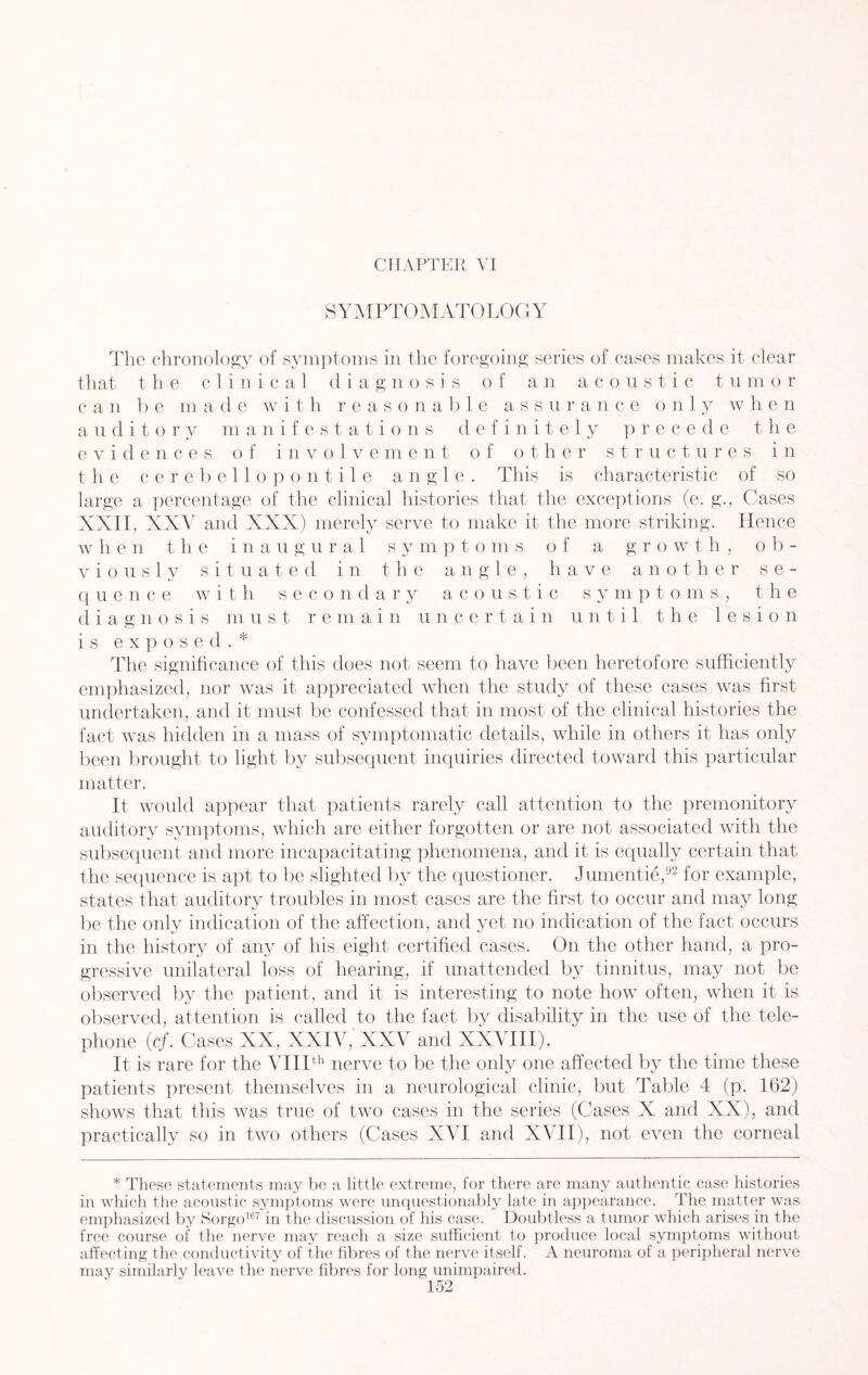 SYMPTOMATOLOGY The chronology of symptoms in the foregoing series of cases makes it clear that the clinical diagnosis of an acoustic tumor c a n b e m a d e with reasonable assurance only when auditory manifestations definitely precede the evidences of involvement of other structures in t he cerebellopontile angle. This is characteristic of so large a percentage of the clinical histories that the exceptions (e. g., Cases XXII, XXV and XXX) merely serve to make it the more striking. Hence w h e n t he inaugural s y m p t o m s of a g r o w t h, o b- v i o u s 1 y situated in the angle, have another s e - q uence with secondary acoustic symptoms, the diagnosis must remain uncertain until the lesion is exposed.* The significance of this does not seem to have been heretofore sufficiently emphasized, nor was it appreciated when the study of these cases was first undertaken, and it must be confessed that in most of the clinical histories the fact was hidden in a mass of symptomatic details, while in others it has only been brought to light by subsequent inquiries directed toward this particular matter. It would appear that patients rarely call attention to the premonitory auditory symptoms, which are either forgotten or are not associated with the subsequent and more incapacitating phenomena, and it is equally certain that the sequence is apt to be slighted by the questioner. Jumentie,92 for example, states that auditory troubles in most cases are the first to occur and may long be the only indication of the affection, and yet no indication of the fact occurs in the history of any of his eight certified cases. On the other hand, a pro¬ gressive unilateral loss of hearing, if unattended by tinnitus, may not be observed by the patient, and it is interesting to note how often, when it is observed, attention is called to the fact by disability in the use of the tele¬ phone (cf. Cases XX, XXIV, XXV and XXVIII). It is rare for the VIIIth nerve to be the only one affected by the time these patients present themselves in a neurological clinic, but Table 4 (p. 162) shows that this was true of two cases in the series (Cases X and XX), and practically so in two others (Cases XVI and XVII), not even the corneal * These statements may be a little extreme, for there are many authentic case histories in which the acoustic symptoms were unquestionably late in appearance. The matter was emphasized by Sorgo167 in the discussion of his case. Doubtless a tumor which arises in the free course of the nerve may reach a size sufficient to produce local symptoms without affecting the conductivity of the fibres of the nerve itself. A neuroma of a peripheral nerve may similarly leave the nerve fibres for long unimpaired.
