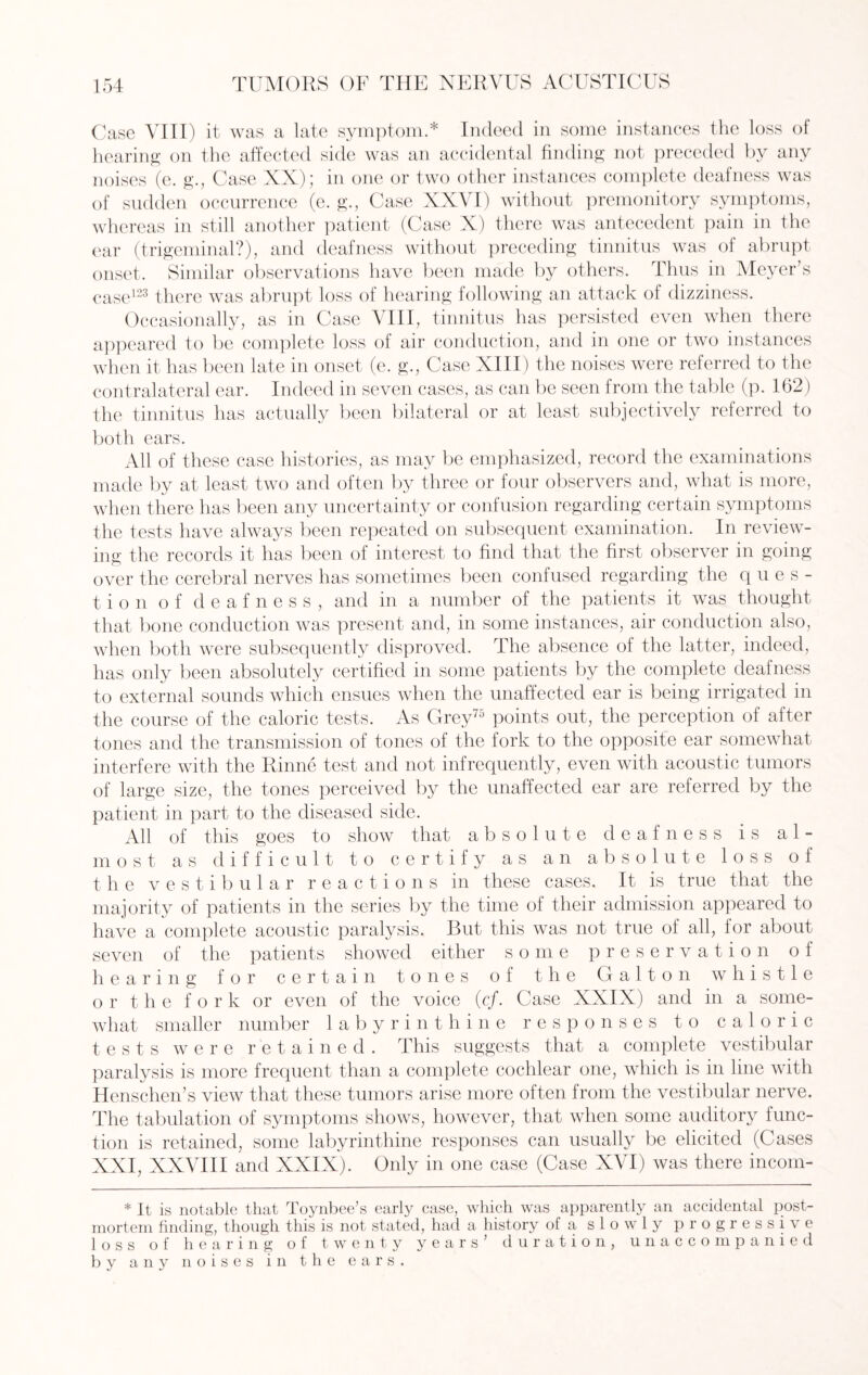 Case VIII) it was a late symptom.* Indeed in some instances the loss of hearing on the affected side was an accidental finding not preceded by any noises (e. g., Case XX); in one or two other instances complete deafness was of sudden occurrence (e. g., Case XXVI) without premonitory symptoms, whereas in still another patient (Case X) there was antecedent pain in the ear (trigeminal?), and deafness without preceding tinnitus was of abrupt onset. Similar observations have been made by others. Thus in Meyer’s case123 there was abrupt loss of hearing following an attack of dizziness. Occasionally, as in Case VIII, tinnitus has persisted even when there appeared to be complete loss of air conduction, and in one or two instances when it has been late in onset (e. g\, Case XIII) the noises were referred to the contralateral ear. Indeed in seven cases, as can be seen from the table (p. 162) the tinnitus has actually been bilateral or at least subjectively referred to both ears. All of these case histories, as may be emphasized, record the examinations made by at least two and often by three or four observers and, what is more, when there has been any uncertainty or confusion regarding certain symptoms the tests have always been repeated on subsequent examination. In review¬ ing the records it has been of interest to find that the first observer in going over the cerebral nerves has sometimes been confused regarding the ques¬ tion of deafness, and in a number of the patients it was thought that bone conduction was present and, in some instances, air conduction also, when both were subsequently disproved. The absence of the latter, indeed, has only been absolutely certified in some patients by the complete deal ness to external sounds which ensues when the unaffected ear is being irrigated in the course of the caloric tests. As Grey75 points out, the perception of after tones and the transmission of tones of the fork to the opposite ear somewhat interfere with the Rinne test and not infrequently, even with acoustic tumors of large size, the tones perceived by the unaffected ear are referred by the patient in part to the diseased side. All of this goes to show that absolute deafness is al¬ most as difficult to certify as an absolute loss of the vestibular reactions in these cases. It is true that the majority of patients in the series by the time of their admission appeared to have a complete acoustic paralysis. But this was not true of all, for about seven of the patients showed either some preservation o 1 hearing for certain tones of the G a11 o n whistle or the for k or even of the voice (c/. Case XXIX) and in a some¬ what smaller number labyrinthine responses to caloric tests were retained. This suggests that a complete vestibular paralysis is more frequent than a complete cochlear one, which is in line with Henschen’s view that these tumors arise more often from the vestibular nerve. The tabulation of symptoms shows, however, that when some auditory func¬ tion is retained, some labyrinthine responses can usually be elicited (Cases XXI, XXVIII and XXIX). Only in one case (Case XVI) was there incom- * It is notable that Toynbee’s early case, which was apparently an accidental post¬ mortem finding, though this is not stated, had a history of a slowly progressive loss of hearing of twenty years’ duration, unaccompanied by any noises in the ears.