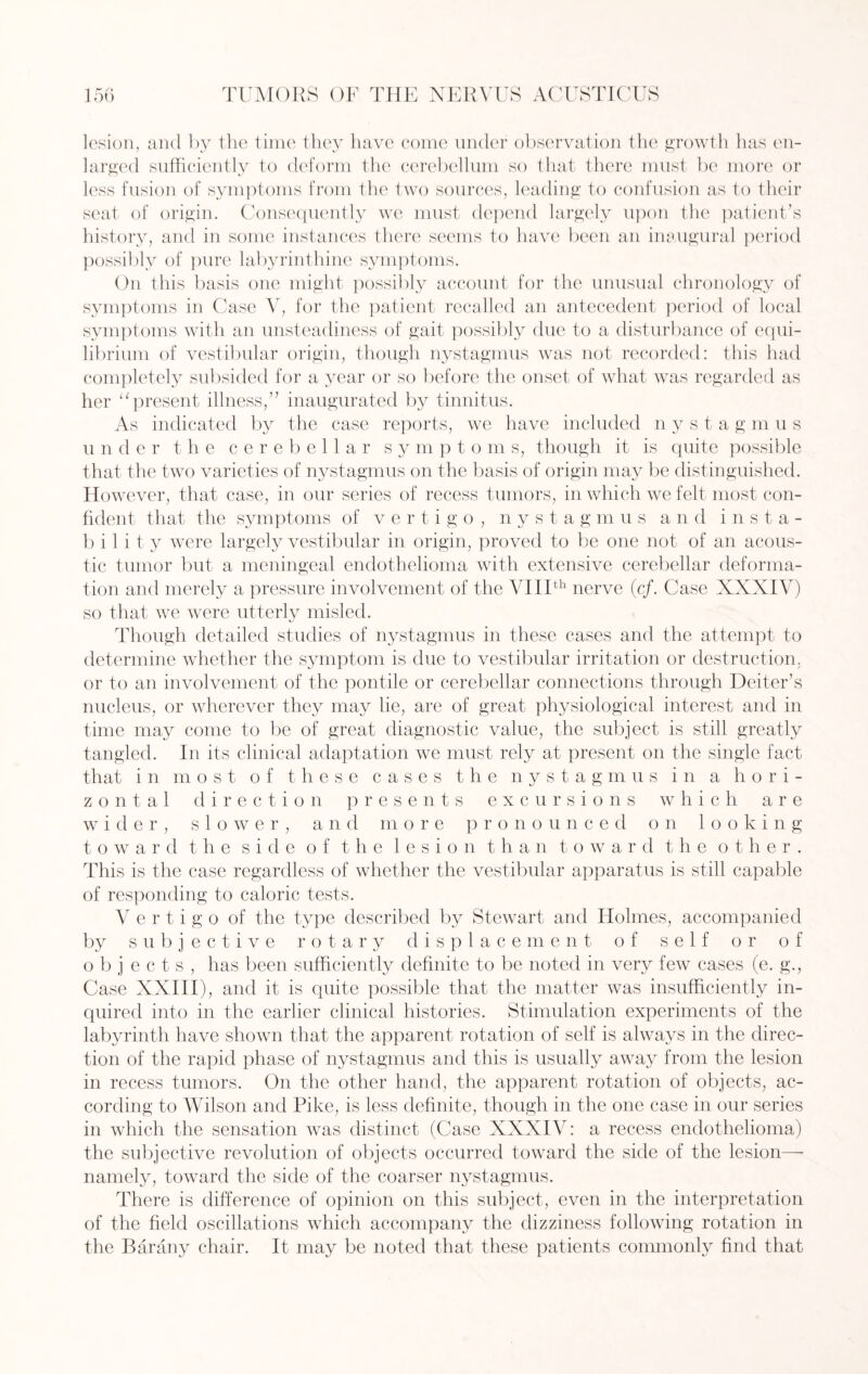 lesion, and by the time they have come under observation the growth has en¬ larged sufficiently to deform the cerebellum so that there must be more or less fusion of symptoms from the two sources, leading to confusion as to their seat of origin. Consequently we must depend largely upon the patient’s history, and in some instances there seems to have been an inaugural period possibly of pure labyrinthine symptoms. On this basis one might possibly account for the unusual chronology of symptoms in Case V, for the patient recalled an antecedent period of local symptoms with an unsteadiness of gait possibly due to a disturbance of equi¬ librium of vestibular origin, though nystagmus was not recorded: this had completely subsided for a year or so before the onset of what was regarded as her “present illness,” inaugurated by tinnitus. As indicated by the case reports, we have included n y s t a g m u s under the cerebellar s y m p t o m s, though it is quite possible that the two varieties of nystagmus on the basis of origin may be distinguished. However, that case, in our series of recess tumors, in which we felt most con¬ fident that the symptoms of vertigo, n y s t a g m u s and insta¬ bility were largely vestibular in origin, proved to be one not of an acous¬ tic tumor but a meningeal endothelioma with extensive cerebellar deforma¬ tion and merely a pressure involvement of the VIIIth nerve (c/. Case XXXIV) so that we were utterly misled. Though detailed studies of nystagmus in these cases and the attempt to determine whether the symptom is due to vestibular irritation or destruction, or to an involvement of the pontile or cerebellar connections through Deiter’s nucleus, or wherever they may lie, are of great physiological interest and in time may come to be of great diagnostic value, the subject is still greatly tangled. In its clinical adaptation we must rely at present on the single fact that in most of these cases the nystagmus in a hori¬ zontal direction presents excursions which are wider, slower, and more pronounced on looking toward the side of the lesion than toward the other. This is the case regardless of whether the vestibular apparatus is still capable of responding to caloric tests. Vertigo of the type described by Stewart and Holmes, accompanied by subjective rotary displace ment of self or of objects, has been sufficiently definite to be noted in very few cases (e. g., Case XXIII), and it is quite possible that the matter was insufficiently in¬ quired into in the earlier clinical histories. Stimulation experiments of the labyrinth have shown that the apparent rotation of self is always in the direc¬ tion of the rapid phase of nystagmus and this is usually away from the lesion in recess tumors. On the other hand, the apparent rotation of objects, ac¬ cording to Wilson and Pike, is less definite, though in the one case in our series in which the sensation was distinct (Case XXXIV: a recess endothelioma) the subjective revolution of objects occurred toward the side of the lesion— namely, toward the side of the coarser nystagmus. There is difference of opinion on this subject, even in the interpretation of the field oscillations which accompany the dizziness following rotation in the Barany chair. It may be noted that these patients commonly find that