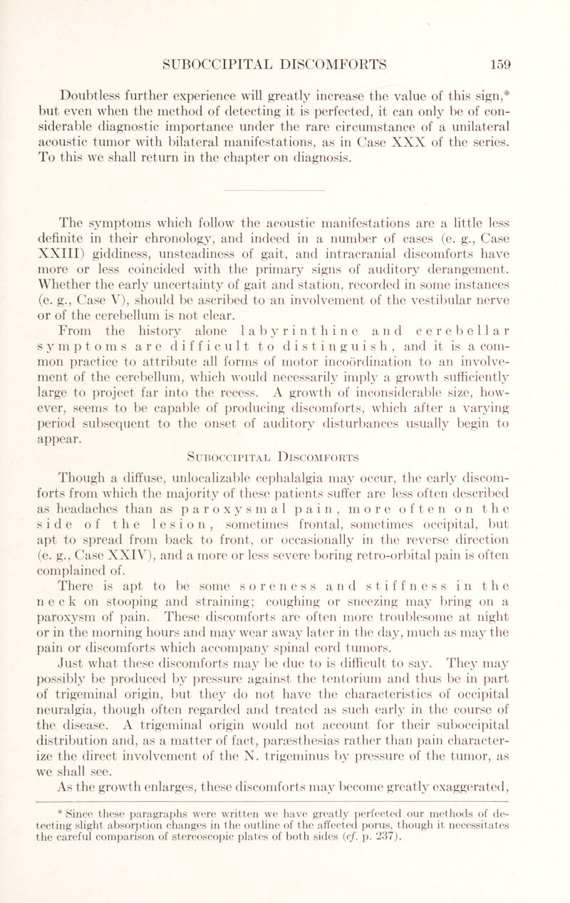 Doubtless further experience will greatly increase the value of this sign,* but even when the method of detecting it is perfected, it can only be of con¬ siderable diagnostic importance under the rare circumstance of a unilateral acoustic tumor with bilateral manifestations, as in Case XXX of the series. To this we shall return in the chapter on diagnosis. The symptoms which follow the acoustic manifestations are a little less definite in their chronology, and indeed in a number of cases (e. g., Case XXIII) giddiness, unsteadiness of gait, and intracranial discomforts have more or less coincided with the primary signs of auditory derangement. Whether the early uncertainty of gait and station, recorded in some instances (e. g., Case V), should be ascribed to an involvement of the vestibular nerve or of the cerebellum is not clear. From the history alone labyrinthine and cerebellar symptoms are difficult to distinguish, and it is a com¬ mon practice to attribute all forms of motor incoordination to an involve¬ ment of the cerebellum, which would necessarily imply a growth sufficiently large to project far into the recess. A growth of inconsiderable size, how¬ ever, seems to be capable of producing discomforts, which after a varying period subsequent to the onset of auditory disturbances usually begin to appear. Suboccipital Discomforts Though a diffuse, unrealizable cephalalgia may occur, the early discom¬ forts from which the majority of these patients suffer are less often described as headaches than as paroxysmal pain, more often on the side of the lesion, sometimes frontal, sometimes occipital, but apt to spread from back to front, or occasionally in the reverse direction (e. g\, Case XXIV), and a more or less severe boring retro-orbital pain is often complained of. There is apt to be some soreness and stiffness in the neck on stooping and straining; coughing or sneezing may bring on a paroxysm of pain. These discomforts are often more troublesome at night or in the morning hours and may wear away later in the day, much as may the pain or discomforts which accompany spinal cord tumors. Just what these discomforts may lie due to is difficult to say. They may possibly be produced by pressure against the tentorium and thus be in part of trigeminal origin, but they do not have the characteristics of occipital neuralgia, though often regarded and treated as such early in the course of the disease. A trigeminal origin would not account for their suboccipital distribution and, as a matter of fact, parsesthesias rather than pain character¬ ize the direct involvement of the N. trigeminus by pressure of the tumor, as we shall see. As the growth enlarges, these discomforts may become greatly exaggerated, * Since these paragraphs were written we have greatly perfected our methods of de¬ tecting slight absorption changes in the outline of the affected poms, though it necessitates the careful comparison of stereoscopic plates of both sides (cf. p. 237).
