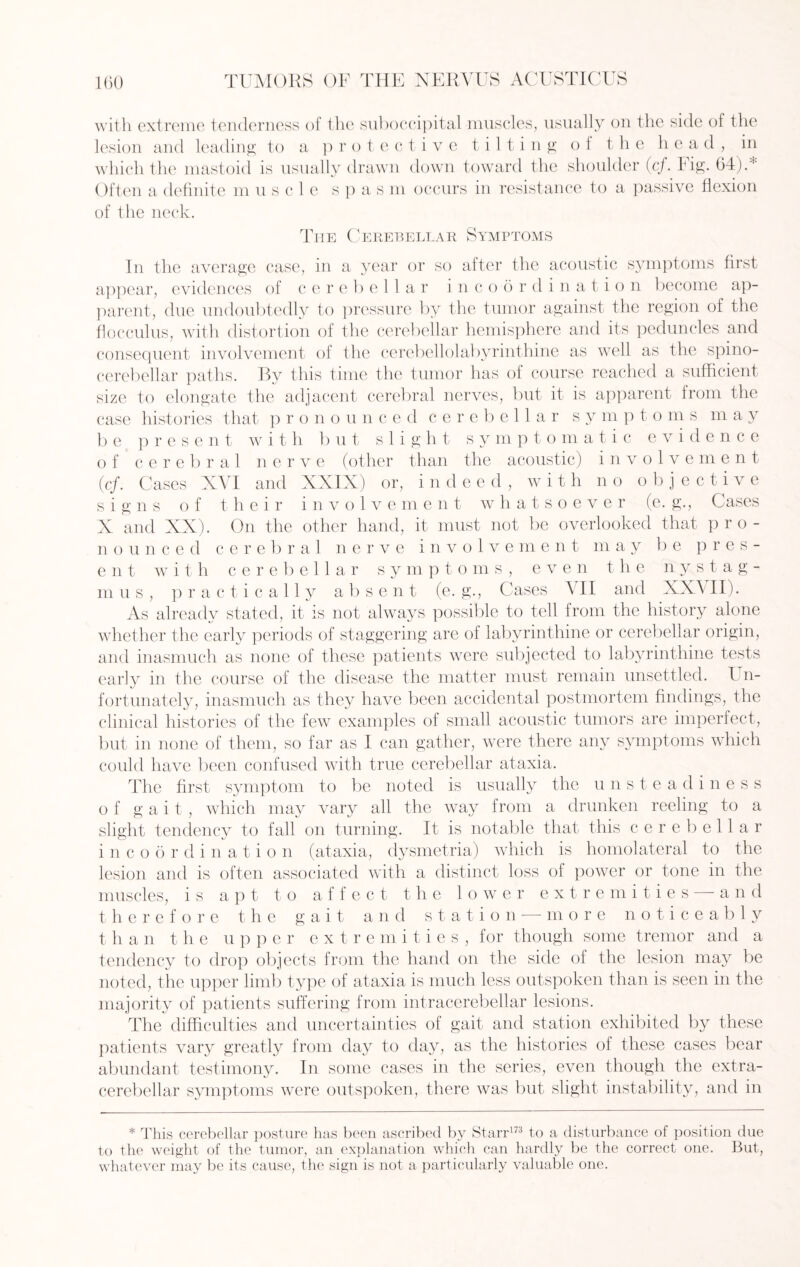 with extreme tenderness of the suboccipital muscles, usually on the side of the lesion and leading to a protective tilting of the head, in which the mastoid is usually drawn down toward the shoulder (cf. Fig. 64).* Often a definite muscle s p a s m occurs in resistance to a passive flexion of the neck. The Cerebellar Symptoms In the average case, in a year or so after the acoustic symptoms first appear, evidences of cerebellar incoordination become ap¬ parent, due undoubtedly to pressure by the tumor against the region of the flocculus, with distortion of the cerebellar hemisphere and its peduncles and consequent involvement of the cerebellolabyrinthine as well as the spino¬ cerebellar paths. By this time the tumor has of course reached a sufficient size to elongate the adjacent cerebral nerves, but it is apparent from the case histories that p r o n o u need cere b e 11 a r s y m p t o m s may be present with but slight symptomatic evidence of cerebral nerve (other than the acoustic) involvemen t (cf. Cases XVI and XXIX) or, indeed, with no objective signs of their involvement whatsoever (e. g., Cases X and XX). On the other hand, it must not be overlooked that pro¬ nounced cerebral nerve involvement may be pres¬ ent with cerebellar s y m ptoms, even the nystag¬ mus, practically absent (e. g., Cases 4II and XXAII). As already stated, it is not always possible to tell from the history alone whether the early periods of staggering are of labyrinthine or cerebellar origin, and inasmuch as none of these patients were subjected to labyrinthine tests early in the course of the disease the matter must remain unsettled. U n- fortunately, inasmuch as they have been accidental postmortem findings, the clinical histories of the few examples of small acoustic tumors are imperfect, but in none of them, so far as I can gather, were there any symptoms which could have been confused with true cerebellar ataxia. The first symptom to be noted is usually the unsteadiness of gait, which may vary all the way from a drunken reeling to a slight tendency to fall on turning. It is notable that this cerebellar in co 6 r d i n a t i o n (ataxia, dysmetria) which is homolateral to the lesion and is often associated with a distinct loss of power or tone in the muscles, is apt to affect the lower ext re m i t i e s — and therefore the gait and station — more noticeably than the upper extremities, for though some tremor and a tendency to drop objects from the hand on the side of the lesion may be noted, the upper limb type of ataxia is much less outspoken than is seen in the majority of patients suffering from intracerebellar lesions. The difficulties and uncertainties of gait and station exhibited by these patients vary greatly from day to day, as the histories of these cases bear abundant testimony. In some cases in the series, even though the extra- cerebellar symptoms were outspoken, there was but slight instability, and in * This cerebellar posture has been ascribed by Starr173 to a disturbance of position due to the weight of the tumor, an explanation which can hardly be the correct one. But, whatever may be its cause, the sign is not a particularly valuable one.