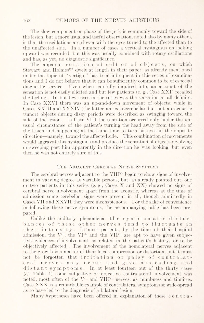 The slow component or phase of the jerk is commonly toward the side of the lesion, but a more usual and useful observation, noted also by many others, is that the oscillations are slower with the eyes turned to the affected than to the unaffected side. In a number of cases a vertical nystagmus on looking upward was recorded, but this was usually combined with rotary oscillations and has, as yet, no diagnostic significance. The apparent rotation of self or of objects, on which Stewart and Holmes177 dwelt at length in their paper, as already mentioned under the topic of “vertigo,” lias been infrequent in this series of examina¬ tions and I do not believe that it can be sufficiently common to be of especial diagnostic service. Even when carefully inquired into, an account of the sensation is not easily elicited and but few patients (e. g\, Case XXI) recalled the feeling. In but few cases in the series was the sensation at all definite. In Case XXVI there was an up-and-down movement of objects: while in Cases XXIII and XXXIV (the latter an extracerebellar but not an acoustic tumor) objects during dizzy periods were described as swinging toward the side of the lesion. In Case VIII the sensation occurred only under the un¬ usual circumstance of the patient’s turning the head away from the side of the lesion and happening at the same time to turn his eyes in the opposite direction—namely, toward the affected side. This combination of movements would aggravate his nystagmus and produce the sensation of objects revolving or sweeping past him apparently in the direction he was looking, but even then he was not entirely sure of this. The Adjacent Cerebral Nerve Symptoms The cerebral nerves adjacent to the VIIIth begin to show signs of involve¬ ment in varying degree at variable periods, but, as already pointed out, one or two patients in this series (e. g., Cases X and XX) showed no signs of cerebral nerve involvement apart from the acoustic, whereas at the time of admission some cerebellar signs were present in all, though admittedly in Cases ATI and XXATI they were inconspicuous. For the sake of convenience in following these nerve symptoms, the accompanying table has been pre¬ pared. Unlike the auditory phenomena, the symptomatic distur¬ bances of these other nerves tend to fluctuate in t heir intensity. In most patients, by the time of their hospital admission, the Vth, the ATth and the VIIth are apt to have given subjec¬ tive evidences of involvement, as related in the patient’s history, or to be objectively affected. The involvement of the homolateral nerves adjacent to the growth is a matter of their local compression or distortion, but it must not be forgotten that irritation or palsy of contralat¬ eral nerves may occur and give misleading and distant sympto m s . In at least fourteen out of the thirty cases (cf. Table 4) some subjective or objective contralateral involvement was noted, most often of the Vth and VIIIth nerves, as numbness and tinnitus. Case XXX is a remarkable example of contralateral symptoms so wide-spread as to have led to the diagnosis of a bilateral lesion. Many hypotheses have been offered in explanation of these contra-