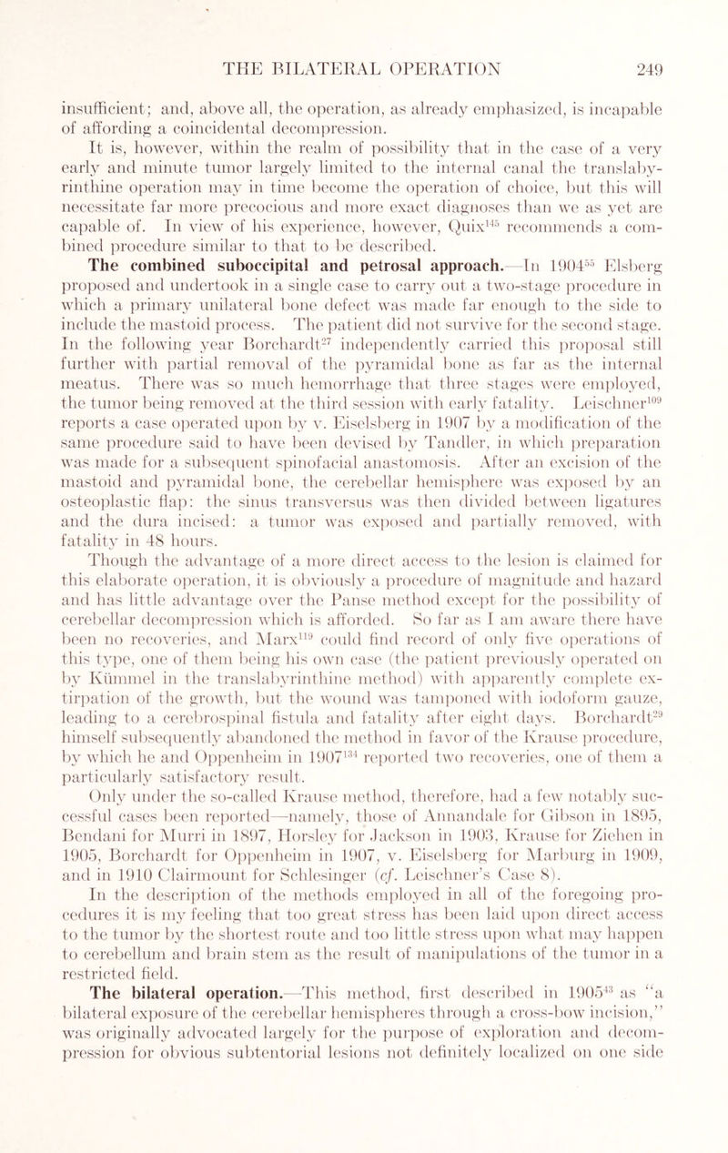 insufficient; and, above all, the operation, as already emphasized, is incapable of affording a coincidental decompression. It is, however, within the realm of possibility that in the case of a very early and minute tumor largely limited to the internal canal the translaby- rinthine operation may in time become the operation of choice, but this will necessitate far more precocious and more exact diagnoses than we as yet are capable of. In view of his experience, however, Quix145 recommends a com¬ bined procedure similar to that to be described. The combined suboccipital and petrosal approach. In 190455 Elsberg proposed and undertook in a single case to carry out a two-stage procedure in which a primary unilateral bone defect was made far enough to the side to include the mastoid process. The patient did not survive for the second stage. In the following year Borchardt27 independently carried this proposal still further with partial removal of the pyramidal bone as far as the internal meatus. There was so much hemorrhage that three stages were employed, the tumor being removed at the third session with early fatality. Leischner109 reports a case operated upon by v. Eiselsberg in 1907 by a modification of the same procedure said to have been devised by Tandler, in which preparation was made for a subsequent spinofacial anastomosis. After an excision of the mastoid and pyramidal bone, the cerebellar hemisphere was exposed by an osteoplastic flap: the sinus transversus was then divided between ligatures and the dura incised: a tumor was exposed and partially removed, with fatality in 48 hours. Though the advantage of a more direct access to the lesion is claimed for this elaborate operation, it is obviously a procedure of magnitude and hazard and has little advantage over the Panse method except for the possibility of cerebellar decompression which is afforded. So far as I am aware there have been no recoveries, and Marx119 could find record of only five operations of this type, one of them being his own case (the patient previously operated on by Kummel in the translabyrinthine method) with apparently complete ex¬ tirpation of the growth, but the wound was tamponed with iodoform gauze, leading to a cerebrospinal fistula and fatality after eight days. Borchardt29 himself subsequently abandoned the method in favor of the Krause procedure, by which he and Oppenheim in 1907134 reported two recoveries, one of them a particularly satisfactory result. Only under the so-called Krause method, therefore, had a few notably suc¬ cessful cases been reported—namely, those of Annandale for Gibson in 1895, Bendani for Murri in 1897, Horsley for Jackson in 1903, Krause for Ziehen in 1905, Borchardt for Oppenheim in 1907, v. Eiselsberg for Marburg in 1909, and in 1910 Clairmount for Schlesinger (cf. Leischner’s Case 8). In the description of the methods employed in all of the foregoing pro¬ cedures it is my feeling that too great stress has been laid upon direct access to the tumor by the shortest route and too little stress upon what may happen to cerebellum and brain stem as the result of manipulations of the tumor in a restricted field. The bilateral operation.—This method, first described in 190543 as “a bilateral exposure of the cerebellar hemispheres through a cross-bow incision,” was originally advocated largely for the purpose of exploration and decom¬ pression for obvious subtentorial lesions not definitely localized on one side