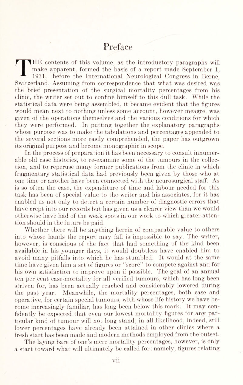 Preface THE contents of this volume, as the introductory paragraphs will make apparent, formed the basis of a report made September 1, 1931, before the International Neurological Congress in Berne, Switzerland. Assuming from correspondence that what was desired was the brief presentation of the surgical mortality percentages from his clinic, the writer set out to confine himself to this dull task. While the statistical data were being assembled, it became evident that the figures would mean next to nothing unless some account, however meagre, was given of the operations themselves and the various conditions for which they were performed. In putting together the explanatory paragraphs whose purpose was to make the tabulations and percentages appended to the several sections more easily comprehended, the paper has outgrown its original purpose and become monographic in scope. In the process of preparation it has been necessary to consult innumer¬ able old case histories, to re-examine some of the tumours in the collec¬ tion, and to reperuse many former publications from the clinic in which fragmentary statistical data had previously been given by those who at one time or another have been connected with the neurosurgical staff. As is so often the case, the expenditure of time and labour needed for this task has been of special value to the writer and his associates, for it has enabled us not only to detect a certain number of diagnostic errors that have crept into our records but has given us a clearer view than we would otherwise have had of the weak spots in our work to which greater atten¬ tion should in the future be paid. Whether there will be anything herein of comparable value to others into whose hands the report may fall is impossible to say. The writer, however, is conscious of the fact that had something of the kind been available in his younger days, it would doubtless have enabled him to avoid many pitfalls into which he has stumbled. It would at the same time have given him a set of figures or “score” to compete against and for his own satisfaction to improve upon if possible. The goal of an annual ten per cent case-mortality for all verified tumours, which has long been striven for, has been actually reached and considerably lowered during the past year. Meanwhile, the mortality percentages, both case and operative, for certain special tumours, with whose life history we have be¬ come increasingly familiar, has long been below this mark. It may con¬ fidently be expected that even our lowest mortality figures for any par¬ ticular kind of tumour will not long stand; in all likelihood, indeed, still lower percentages have already been attained in other clinics where a fresh start has been made and modern methods employed from the outset. The laying bare of one’s mere mortality percentages, however, is only a start toward what will ultimately be called for: namely, figures relating