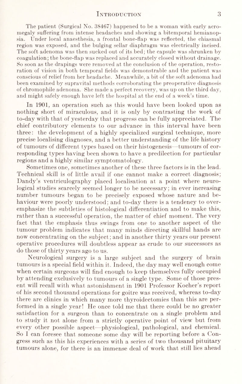 The patient (Surgical No. 38467) happened to be a woman with early acro¬ megaly suffering from intense headaches and showing a bitemporal hemianop¬ sia. Under local anaesthesia, a frontal bone-flap was reflected, the chiasmal region was exposed, and the bulging sellar diaphragm was electrically incised. The soft adenoma was then sucked out of its bed; the capsule was shrunken by coagulation; the bone-flap was replaced and accurately closed without drainage. So soon as the drapings were removed at the conclusion of the operation, resto¬ ration of vision in both temporal fields was demonstrable and the patient was conscious of relief from her headache. Meanwhile, a bit of the soft adenoma had been examined by supravital methods corroborating the preoperative diagnosis of chromophile adenoma. She made a perfect recovery, was up on the third day, and might safely enough have left the hospital at the end of a week’s time. In 1901, an operation such as this would have been looked upon as nothing short of miraculous, and it is only by contrasting the work of to-day with that of yesterday that progress can be fully appreciated. The chief contributory elements to our advance in this interval have been three: the development of a highly specialized surgical technique, more precise localising diagnoses, and a better understanding of the life history of tumours of different types based on their histogenesis—tumours of cor¬ responding types having been shown to have a predilection for particular regions and a highly similar symptomatology. Sometimes one, sometimes another of these three factors is in the lead. Technical skill is of little avail if one cannot make a correct diagnosis; Dandy’s ventriculography placed localisation at a point where neuro¬ logical studies scarcely seemed longer to be necessary; in ever increasing number tumours began to be precisely exposed whose nature and be¬ haviour were poorly understood; and to-day there is a tendency to over¬ emphasize the subtleties of histological differentiation and to make this, rather than a successful operation, the matter of chief moment. The very fact that the emphasis thus swings from one to another aspect of the tumour problem indicates that many minds directing skillful hands are now concentrating on the subject; and in another thirty years our present operative procedures will doubtless appear as crude to our successors as do those of thirty years ago to us. Neurological surgery is a large subject and the surgery of brain tumours is a special field within it. Indeed, the day may well enough come when certain surgeons will find enough to keep themselves fully occupied by attending exclusively to tumours of a single type. Some of those pres¬ ent will recall with what astonishment in 1901 Professor Kocher’s report of his second thousand operations for goitre was received, whereas to-day there are clinics in which many more thyroidectomies than this are per¬ formed in a single year! He once told me that there could be no greater satisfaction for a surgeon than to concentrate on a single problem and to study it not alone from a strictly operative point of view but from every other possible aspect—physiological, pathological, and chemical. So I can foresee that someone some day will be reporting before a Con¬ gress such as this his experiences with a series of two thousand pituitary tumours alone, for there is an immense deal of work that still lies ahead