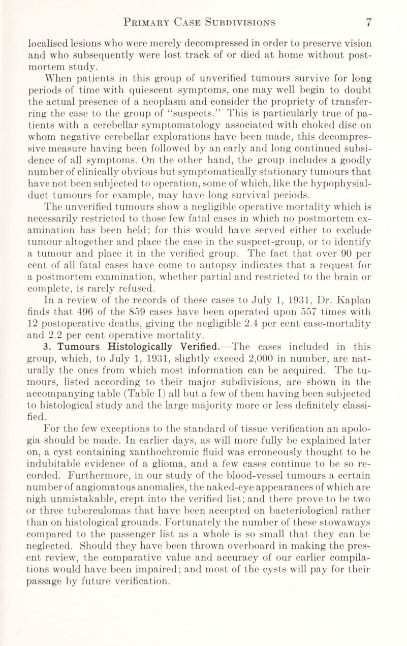 localised lesions who were merely decompressed in order to preserve vision and who subsequently were lost track of or died at home without post¬ mortem study. When patients in this group of unverified tumours survive for long periods of time with quiescent symptoms, one may well begin to doubt the actual presence of a neoplasm and consider the propriety of transfer¬ ring the case to the group of “suspects.” This is particularly true of pa¬ tients with a cerebellar symptomatology associated with choked disc on whom negative cerebellar explorations have been made, this decompres¬ sive measure having been followed by an early and long continued subsi¬ dence of all symptoms. On the other hand, the group includes a goodly number of clinically obvious but symptomatically stationary tumours that have not been subjected to operation, some of which, like the hypophysial- duct tumours for example, may have long survival periods. The unverified tumours show a negligible operative mortality which is necessarily restricted to those few fatal cases in which no postmortem ex¬ amination has been held; for this would have served either to exclude tumour altogether and place the case in the suspect-group, or to identify a tumour and place it in the verified group. The fact that over 90 per cent of all fatal cases have come to autopsy indicates that a request for a postmortem examination, whether partial and restricted to the brain or complete, is rarely refused. In a review of the records of these cases to July 1, 1931, Dr. Kaplan finds that 496 of the 859 cases have been operated upon 557 times with 12 postoperative deaths, giving the negligible 2.4 per cent case-mortality and 2.2 per cent operative mortality. 3. Tumours Histologically Verified.—The cases included in this group, which, to July 1, 1931, slightly exceed 2,000 in number, are nat¬ urally the ones from which most information can be acquired. The tu¬ mours, listed according to their major subdivisions, are shown in the accompanying table (Table I) all but a few of them having been subjected to histological study and the large majority more or less definitely classi¬ fied. For the few exceptions to the standard of tissue verification an apolo¬ gia should be made. In earlier days, as will more fully be explained later on, a cyst containing xanthochromic fluid was erroneously thought to be indubitable evidence of a glioma, and a few cases continue to be so re¬ corded. Furthermore, in our study of the blood-vessel tumours a certain number of angiomatous anomalies, the naked-eye appearances of which are nigh unmistakable, crept into the verified list; and there prove to be two or three tuberculomas that have been accepted on bacteriological rather than on histological grounds. Fortunately the number of these stowaways compared to the passenger list as a whole is so small that they can be neglected. Should they have been thrown overboard in making the pres¬ ent review, the comparative value and accuracy of our earlier compila¬ tions would have been impaired; and most of the cysts will pay for their passage by future verification.