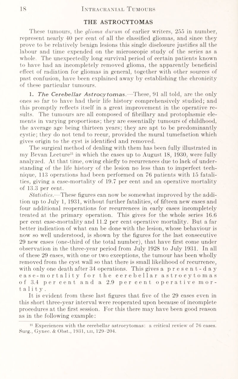 THE ASTROCYTOMAS These tumours, the glioma durum of earlier writers, 255 in number, represent nearly 40 per cent of all the classified gliomas, and since they prove to be relatively benign lesions this single disclosure justifies all the labour and time expended on the microscopic study of the series as a whole. The unexpectedly long survival period of certain patients known to have had an incompletely removed glioma, the apparently beneficial effect of radiation for gliomas in general, together with other sources of past confusion, have been explained away by establishing the chronicity of these particular tumours. 1. The Cerebellar Astrocytomas.—These, 91 all told, are the only ones so far to have had their life history comprehensively studied; and this promptly reflects itself in a great improvement in the operative re¬ sults. The tumours are all composed of fibrillary and protoplasmic ele¬ ments in varying proportions; they are essentially tumours of childhood, the average age being thirteen years; they are apt to be predominantly cystic; they do not tend to recur, provided the mural tumefaction which gives origin to the cyst is identified and removed. The surgical method of dealing with them has been fully illustrated in my Bevan Lecture21 in which the cases up to August 18, 1930, were fully analyzed. At that time, owing chiefly to recurrences due to lack of under¬ standing of the life history of the lesion no less than to imperfect tech¬ nique, 113 operations had been performed on 76 patients with 15 fatali¬ ties, giving a case-mortality of 19.7 per cent and an operative mortality of 13.3 per cent. Statistics.—These figures can now be somewhat improved by the addi¬ tion up to July 1, 1931, without further fatalities, of fifteen new cases and four additional reoperations for recurrences in early cases incompletely treated at the primary operation. This gives for the whole series 16.6 per cent case-mortality and 11.2 per cent operative mortality. But a far better indication of what can be done with the lesion, whose behaviour is now so well understood, is shown by the figures for the last consecutive 29 new cases (one-third of the total number), that have first come under observation in the three-year period from July 1928 to July 1931. In all of these 29 cases, with one or two exceptions, the tumour has been wholly removed from the cyst wall so that there is small likelihood of recurrence, with only one death after 34 operations. This gives a present-day case-mortality for the cerebellar astrocytomas o f 3.4 percent and a 2.9 per cent operative mor¬ tality. It is evident from these last figures that five of the 29 cases even in this short three-year interval were reoperated upon because of incomplete procedures at the first session. For this there may have been good reason as in the following example: 21 Experiences with the cerebellar astrocytomas: a critical review of 76 cases. Surg., Gynec. & Obst., 1931, lii, 129-204.