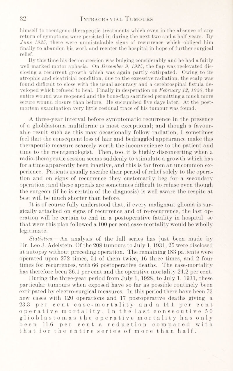 himself to roentgeno-therapeutic treatments which even in the absence of any return of symptoms were persisted in during the next two and a half years. By June 1925, there were unmistakable signs of recurrence which obliged him finally to abandon his work and reenter the hospital in hope of further surgical relief. By this time his decompression was bulging considerably and he had a fairly well marked motor aphasia. On December 9, 1925, the flap was reelevated dis¬ closing a recurrent growth which was again partly extirpated. Owing to its atrophic and cicatricial condition, due to the excessive radiation, the scalp was found difficult to close with the usual accuracy and a cerebrospinal fistula de¬ veloped which refused to heal. Finally in desperation on February 12, 1926, the entire wound was reopened and the bone-flap sacrificed permitting a much more secure wound closure than before. He succumbed five days later. At the post¬ mortem examination very little residual trace of his tumour was found. A three-year interval before symptomatic recurrence in the presence of a glioblastoma multiforme is most exceptional; and though a favour¬ able result such as this may occasionally follow radiation, I sometimes feel that the consequent loss of hair and bedraggled appearance make this therapeutic measure scarcely worth the inconvenience to the patient and time to the roentgenologist. Then, too, it is highly disconcerting when a radio-therapeutic session seems suddenly to stimulate a growth which has for a time apparently been inactive, and this is far from an uncommon ex¬ perience. Patients usually ascribe their period of relief solely to the opera¬ tion and on signs of recurrence they customarily beg for a secondary operation; and these appeals are sometimes difficult to refuse even though the surgeon (if he is certain of the diagnosis) is well aware the respite at best will be much shorter than before. It is of course fully understood that, if every malignant glioma is sur¬ gically attacked on signs of recurrence and of re-recurrence, the last op¬ eration will be certain to end in a postoperative fatality in hospital so that were this plan followed a 100 per cent case-mortality would be wholly legitimate. Statistics.—An analysis of the full series has just been made by Dr. Leo J. Adelstein. Of the 208 tumours to July 1, 1931, 25 were disclosed at autopsy without preceding operation. The remaining 183 patients were operated upon 272 times, 51 of them twice, 16 three times, and 2 four times for recurrences, with 66 postoperative deaths. The case-mortality has therefore been 36.1 per cent and the operative mortality 24.2 per cent. During the three-year period from July 1, 1928, to July 1, 1931, these particular tumours when exposed have so far as possible routinely been extirpated by electro-surgical measures. In this period there have been 73 new cases with 120 operations and 17 postoperative deaths giving a 23.3 per cent case -mortality and a 14.1 per cent operative mortality. In the last consecutive 5 0 glioblastomas the operative mortality has only been 11.6 per cent a reduction compared with that for the entire series of more than half.