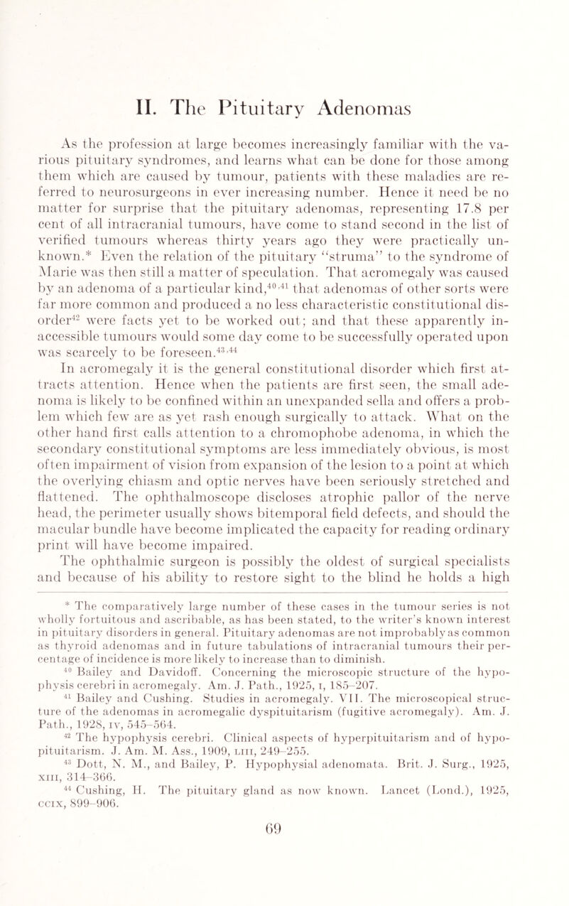 As the profession at large becomes increasingly familiar with the va¬ rious pituitary syndromes, and learns what can be done for those among them which are caused by tumour, patients with these maladies are re¬ ferred to neurosurgeons in ever increasing number. Hence it need be no matter for surprise that the pituitary adenomas, representing 17.8 per cent of all intracranial tumours, have come to stand second in the list of verified tumours whereas thirty years ago they were practically un¬ known.* Even the relation of the pituitary “struma” to the syndrome of Marie was then still a matter of speculation. That acromegaly was caused by an adenoma of a particular kind,40,41 that adenomas of other sorts were far more common and produced a no less characteristic constitutional dis¬ order42 were facts yet to be worked out; and that these apparently in¬ accessible tumours would some day come to be successfully operated upon was scarcely to be foreseen.43,44 In acromegaly it is the general constitutional disorder which first at¬ tracts attention. Hence when the patients are first seen, the small ade¬ noma is likely to be confined within an unexpanded sella and offers a prob¬ lem which few are as yet rash enough surgically to attack. What on the other hand first calls attention to a chromophobe adenoma, in which the secondary constitutional symptoms are less immediately obvious, is most often impairment of vision from expansion of the lesion to a point at which the overlying chiasm and optic nerves have been seriously stretched and flattened. The ophthalmoscope discloses atrophic pallor of the nerve head, the perimeter usually shows bitemporal field defects, and should the macular bundle have become implicated the capacity for reading ordinary print will have become impaired. The ophthalmic surgeon is possibly the oldest of surgical specialists and because of his ability to restore sight to the blind he holds a high * The comparatively large number of these cases in the tumour series is not wholly fortuitous and ascribable, as has been stated, to the writer’s known interest in pit uitary disorders in general. Pituitary adenomas are not improbably as common as thyroid adenomas and in future tabulations of intracranial tumours their per¬ centage of incidence is more likely to increase than to diminish. 40 Bailey and Davidoff. Concerning the microscopic structure of the hypo¬ physis cerebri in acromegaly. Am. J. Path., 1925, i, 185-207. 41 Bailey and Cushing. Studies in acromegaly. VII. The microscopical struc¬ ture of the adenomas in acromegalic dyspituitarism (fugitive acromegaly). Am. J. Path., 1928, iv, 545-564. 42 The hypophysis cerebri. Clinical aspects of hyperpituitarism and of hypo¬ pituitarism. J. Am. M. Ass., 1909, liii, 249-255. 43 Dott, N. M., and Bailey, P. Hypophysial adenomata. Brit. J. Surg., 1925, xm, 314-366. 44 Cushing, H. The pituitary gland as now known. Lancet (Lond.), 1925, ccix,899-906.