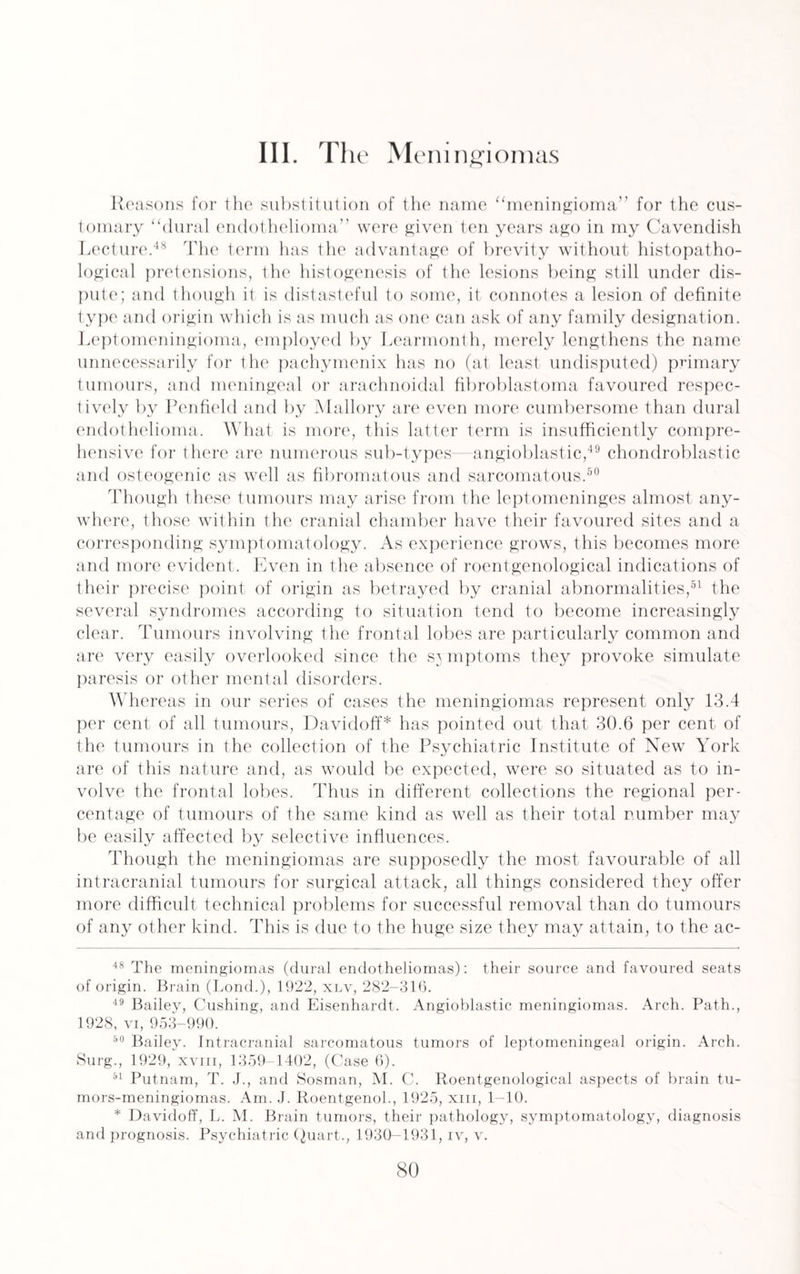 III. The Meningiomas Reasons for the substitution of the name “meningioma” for the cus¬ tomary “dural endothelioma were given ten years ago in my Cavendish Lecture.48 The term has the advantage of brevity without histopatho- logical pretensions, the histogenesis of the lesions being still under dis¬ pute; and though it is distasteful to some, it connotes a lesion of definite type and origin which is as much as one can ask of any family designation. Leptomeningioma, employed by Learmonth, merely lengthens the name unnecessarily for the pachymenix has no (at least undisputed) primary tumours, and meningeal or arachnoidal fibroblastoma favoured respec¬ tively by Penfield and by Mallory are even more cumbersome than dural endothelioma. What is more, this latter term is insufficiently compre¬ hensive for there are numerous sub-types—angioblastic,49 chondroblastic and osteogenic as well as fibromatous and sarcomatous.50 Though these tumours may arise from the leptomeninges almost any¬ where, those within the cranial chamber have their favoured sites and a corresponding symptomatology. As experience grows, this becomes more and more evident. Even in the absence of roentgenological indications of their precise point of origin as betrayed by cranial abnormalities,91 the several syndromes according to situation tend to become increasingly clear. Tumours involving the frontal lobes are particularly common and are very easily overlooked since the s^ mptoms they provoke simulate paresis or other mental disorders. Whereas in our series of cases the meningiomas represent only 13.4 per cent of all tumours, Davidoff* has pointed out that 30.6 per cent of the tumours in the collection of the Psychiatric Institute of New York are of this nature and, as would be expected, were so situated as to in¬ volve the frontal lobes. Thus in different collections the regional per¬ centage of tumours of the same kind as well as their total number may be easily affected by selective influences. Though the meningiomas are supposedly the most favourable of all intracranial tumours for surgical attack, all things considered they offer more difficult technical problems for successful removal than do tumours of any other kind. This is due to the huge size they may attain, to the ac- 48 The meningiomas (dural endotheliomas): their source and favoured seats of origin. Brain (Bond.), 1922, xlv, 282-316. 49 Bailey, Cushing, and Eisenhardt. Angioblastic meningiomas. Arch. Path., 1928, vi, 953-990. 50 Bailey. Intracranial sarcomatous tumors of leptomeningeal origin. Arch. Surg., 1929, xviii, 1359-1402, (Case 6). 51 Putnam, T. J., and Sosman, M. C. Roentgenological aspects of brain tu- mors-meningiomas. Am. J. Roentgenol., 1925, xm, 1-10. * Davidoff, L. M. Brain tumors, their pathology, symptomatology, diagnosis and prognosis. Psychiatric Quart., 1930-1931, iv, v.