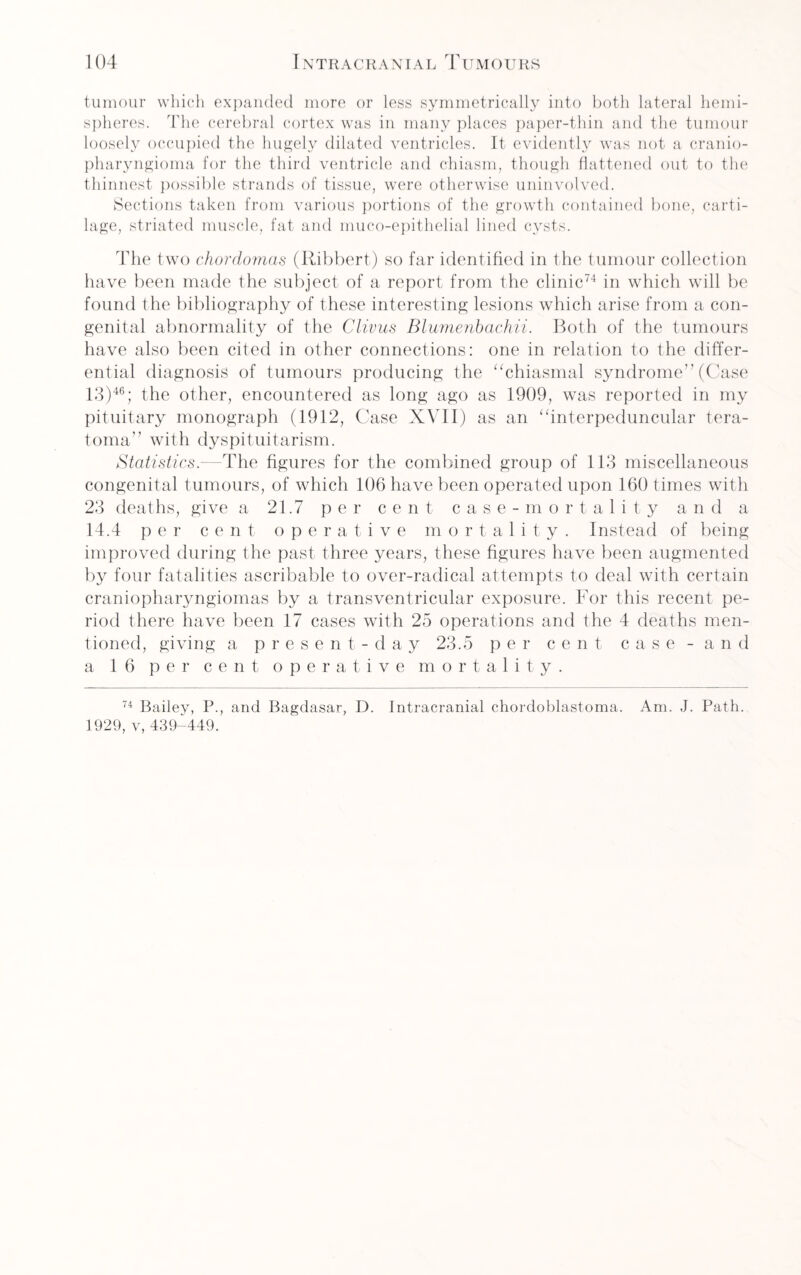 tumour which expanded more or less symmetrically into both lateral hemi¬ spheres. The cerebral cortex was in many places paper-thin and the tumour loosely occupied the hugely dilated ventricles. It evidently was not a cranio¬ pharyngioma for the third ventricle and chiasm, though flattened out to the thinnest possible strands of tissue, were otherwise uninvolved. Sections taken from various portions of the growth contained bone, carti¬ lage, striated muscle, fat and muco-epithelial lined cysts. The two chordomas (Ribbert) so far identified in the tumour collection have been made the subject of a report from the clinic74 in which will be found the bibliography of these interesting lesions which arise from a con¬ genital abnormality of the Clivus Bluvienbachii. Both of the tumours have also been cited in other connections: one in relation to the differ¬ ential diagnosis of tumours producing the “chiasmal syndrome” (Case 13)46; the other, encountered as long ago as 1909, was reported in my pituitary monograph (1912, Case XVII) as an “interpeduncular tera¬ toma” with dyspituitarism. Statistics.—The figures for the combined group of 113 miscellaneous congenital tumours, of which 106 have been operated upon 160 times with 23 deaths, give a 21.7 per cent case-mortality and a 14.4 per cent operative mortality. Instead of being improved during the past three years, these figures have been augmented by four fatalities ascribable to over-radical attempts to deal with certain craniopharyngiomas by a transventricular exposure. For this recent pe¬ riod there have been 17 cases with 25 operations and the 4 deaths men¬ tioned, giving a present-day 23.5 per cent case - and a 16 per cent operative mortality. 74 Bailey, P., and Bagdasar, D. Intracranial chordoblastoma. Am. J. Path. 1929, v, 439-449.