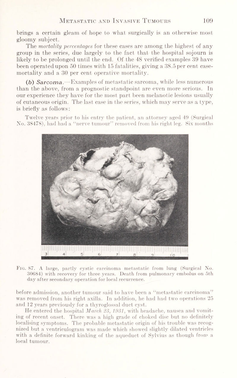 brings a certain gleam of hope to what surgically is an otherwise most gloomy subject. The mortality percentages for these cases are among the highest of any group in the series, due largely to the fact that the hospital sojourn is likely to be prolonged until the end. Of the 48 verified examples 39 have been operated upon 50 times with 15 fatalities, giving a 38.5 per cent case- mortality and a 30 per cent operative mortality. (b) Sarcoma.—Examples of metastatic sarcoma, while less numerous than the above, from a prognostic standpoint are even more serious. In our experience they have for the most part been melanotic lesions usually of cutaneous origin. The last case in the series, which may serve as a type, is briefly as follows: Twelve years prior to his entry the patient, an attorney aged 49 (Surgical No. 38478), had had a “nerve tumour” removed from his right leg. Six months Fig. 87. A large, partly cystic carcinoma metastatic from lung (Surgical No. 30684) with recovery for three years. Death from pulmonary embolus on 5th day after secondary operation for local recurrence. before admission, another tumour said to have been a “metastatic carcinoma” was removed from his right axilla. In addition, he had had two operations 25 and 12 years previously for a thyroglossal duct cyst. He entered the hospital March 23, 1931, with headache, nausea and vomit¬ ing of recent onset. There was a high grade of choked disc but no definitely localising symptoms. The probable metastatic origin of his trouble was recog¬ nized but a ventriculogram was made which showed slightly dilated ventricles with a definite forward kinking of the aqueduct of Sylvius as though from a local tumour.