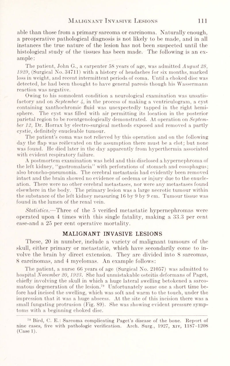able than those from a primary sarcoma or carcinoma. Naturally enough, a preoperative pathological diagnosis is not likely to be made, and in all instances the true nature of the lesion has not been suspected until the histological study of the tissues has been made. The following is an ex¬ ample : The patient, John G., a carpenter 58 years of age, was admitted August 28, 1929, (Surgical No. 34711) with a history of headaches for six months, marked loss in weight, and recent intermittent periods of coma. Until a choked disc was detected, he had been thought to have general paresis though his Wassermann reaction was negative. Owing to his somnolent condition a neurological examination was unsatis¬ factory and on September J, in the process of making a ventriculogram, a cyst containing xanthochromic fluid was unexpectedly tapped in the right hemi¬ sphere. The cyst was filled with air permitting its location in the posterior parietal region to be roentgenologically demonstrated. At operation on Septem¬ ber 12, Dr. Horrax by electro-surgical methods exposed and removed a partly cystic, definitely enucleable tumour. The patient’s coma was not relieved by this operation and on the following day the flap was reelevated on the assumption there must be a clot; but none was found. He died later in the day apparently from hyperthermia associated with evident respiratory failure. A postmortem examination was held and this disclosed a hypernephroma of the left kidney, “gastromalacia” with perforations of stomach and eosophagus; also broncho-pneumonia. The cerebral metastasis had evidently been removed intact and the brain showed no evidence of oedema or injury due to the enucle¬ ation. There were no other cerebral metastases, nor were any metastases found elsewhere in the body. The primary lesion was a large necrotic tumour within the substance of the left kidney measuring 16 by 9 by 9 cm. Tumour tissue was found in the lumen of the renal vein. Statistics.—Three of the 5 verified metastatic hypernephromas were operated upon 4 times with this single fatality, making a 33.3 per cent case-and a 25 per cent operative mortality. MALIGNANT INVASIVE LESIONS These, 20 in number, include a variety of malignant tumours of the skull, either primary or metastatic, which have secondarily come to in¬ volve the brain by direct extension. They are divided into 8 sarcomas, 8 carcinomas, and 4 myelomas. An example follows: The patient, a nurse 66 years of age (Surgical No. 21057) was admitted to hospital November 20, 1923. She had unmistakable osteitis deformans of Paget, chiefly involving the skull in which a huge lateral swelling betokened a sarco¬ matous degeneration of the lesion.79 Unfortunately some one a short time be¬ fore had incised the swelling, which was soft and warm to the touch, under the impression that it was a huge abscess. At the site of this incision there was a small fungating protrusion (Fig. 89). She was showing evident pressure symp¬ toms with a beginning choked disc. 79 Bird, C. E.: Sarcoma complicating Paget’s disease of the bone. Report of nine cases, five with pathologic verification. Arch. Surg., 1927, xiv, 1187-1208 (Case 1).