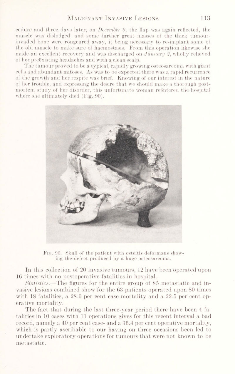 cedure and three days later, on December S, the flap was again reflected, the muscle was dislodged, and some further great masses of the thick tumour- invaded bone were rongeured away, it being necessary to re-implant some of the old muscle to make sure of haemostasis. From this operation likewise she made an excellent recovery and was discharged on January 2, wholly relieved of her preexisting headaches and with a clean scalp. The tumour proved to be a typical, rapidly growing osteosarcoma with giant cells and abundant mitoses. As was to be expected there was a rapid recurrence of the growth and her respite was brief. Knowing of our interest in the nature of her trouble, and expressing the desire that we should make a thorough post¬ mortem study of her disorder, this unfortunate woman reentered the hospital where she ultimately died (Fig. 90). Fig. 90. Skull of the patient with osteitis deformans show¬ ing the defect produced by a huge osteosarcoma. In this collection of 20 invasive tumours, 12 have been operated upon 16 times with no postoperative fatalities in hospital. Statistics.—The figures for the entire group of 85 metastatic and in¬ vasive lesions combined show for the 63 patients operated upon 80 times with 18 fatalities, a 28.6 per cent case-mortality and a 22.5 per cent op¬ erative mortality. The fact that during the last three-year period there have been 4 fa¬ talities in 10 cases with 11 operations gives for this recent interval a bad record, namely a 40 per cent case- and a 36.4 per cent operative mortality, which is partly ascribable to our having on three occasions been led to undertake exploratory operations for tumours that were not known to be metastatic.