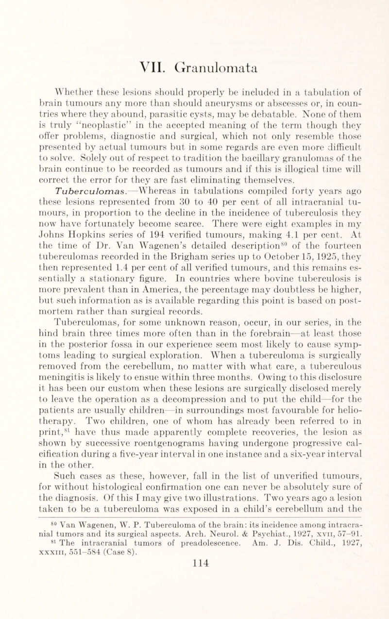 VII. Granulomata Whether these lesions should properly be included in a tabulation of brain tumours any more than should aneurysms or abscesses or, in coun¬ tries where they abound, parasitic cysts, may be debatable. None of them is truly “neoplastic” in the accepted meaning of the term though they offer problems, diagnostic and surgical, which not only resemble those presented by actual tumours but in some regards are even more difficult to solve. Solely out of respect to tradition the bacillary granulomas of the brain continue to be recorded as tumours and if this is illogical time will correct the error for they are fast eliminating themselves. Tuberculomas.—Whereas in tabulations compiled forty years ago these lesions represented from 30 to 40 per cent of all intracranial tu¬ mours, in proportion to the decline in the incidence of tuberculosis they now have fortunately become scarce. There were eight examples in my Johns Hopkins series of 194 verified tumours, making 4.1 per cent. At the time of Dr. Van Wagenen’s detailed description80 of the fourteen tuberculomas recorded in the Brigham series up to October 15, 1925, they then represented 1.4 per cent of all verified tumours, and this remains es¬ sentially a stationary figure. In countries where bovine tuberculosis is more prevalent than in America, the percentage may doubtless be higher, but such information as is available regarding this point is based on post¬ mortem rather than surgical records. Tuberculomas, for some unknown reason, occur, in our series, in the hind brain three times more often than in the forebrain—at least those in the posterior fossa in our experience seem most likely to cause symp¬ toms leading to surgical exploration. When a tuberculoma is surgically removed from the cerebellum, no matter with what care, a tuberculous meningitis is likely to ensue within three months. Owing to this disclosure it has been our custom when these lesions are surgically disclosed merely to leave the operation as a decompression and to put the child—for the patients are usually children—in surroundings most favourable for helio¬ therapy. Two children, one of whom has already been referred to in print,81 have thus made apparently complete recoveries, the lesion as shown by successive roentgenograms having undergone progressive cal¬ cification during a five-year interval in one instance and a six-year interval in the other. Such cases as these, however, fall in the list of unverified tumours, for without histological confirmation one can never be absolutely sure of the diagnosis. Of this I may give two illustrations. Two years ago a lesion taken to be a tuberculoma was exposed in a child’s cerebellum and the 80 Van Wagenen, W. P. Tuberculoma of the brain: its incidence among intracra¬ nial tumors and its surgical aspects. Arch. Neurol. & Psychiat., 1927, xvn, 57-91. 81 The intracranial tumors of preadolescence. Am. J. Dis. Child., 1927, xxxiii, 551-584 (Case 8).