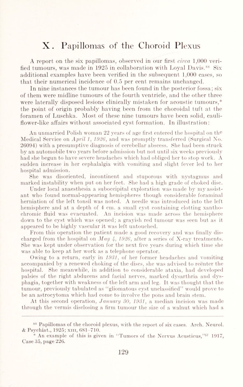 X. Papillomas of the Choroid Plexus A report on the six papillomas, observed in our first circa 1,000 veri¬ fied tumours, was made in 1925 in collaboration with Loyal Davis.88 Six additional examples have been verified in the subsequent 1,000 cases, so that their numerical incidence of 0.5 per cent remains unchanged. In nine instances the tumour has been found in the posterior fossa; six of them were midline tumours of the fourth ventricle, and the other three were laterally disposed lesions clinically mistaken for acoustic tumours,* * the point of origin probably having been from the choroidal tuft at the foramen of Lusehka. Most of these nine tumours have been solid, cauli¬ flower-like affairs without associated cyst formation. In illustration: An unmarried Polish woman 22 years of age first entered the hospital on the Medical Service on April 1, 1926, and was promptly transferred (Surgical No. 26094) with a presumptive diagnosis of cerebellar abscess. She had been struck by an automobile two years before admission but not until six weeks previously had she begun to have severe headaches which had obliged her to stop work. A sudden increase in her cephalalgia with vomiting and slight fever led to her hospital admission. She was disoriented, incontinent and stuporous with nystagmus and marked instability when put on her feet. She had a high grade of choked disc. Under local anaesthesia a suboccipital exploration was made by my assist¬ ant who found normal-appearing hemispheres though considerable foraminal herniation of the left tonsil was noted. A needle was introduced into the left hemisphere and at a depth of 4 cm. a small cyst containing clotting xantho¬ chromic fluid was evacuated. An incision was made across the hemisphere down to the cyst which was opened; a grayish red tumour was seen but as it appeared to be highly vascular it was left untouched. From this operation the patient made a good recovery and was finally dis¬ charged from the hospital on May -4, 1926, after a series of N-ray treatments. She was kept under observation for the next five years during which time she was able to keep at her work as a telephone operator. Owing to a return, early in 1931, of her former headaches and vomiting accompanied by a renewed choking of the discs, she was advised to reenter the hospital. She meanwhile, in addition to considerable ataxia, had developed palsies of the right abducens and facial nerves, marked dysarthria and dys¬ phagia, together with weakness of the left arm and leg. It was thought that the tumour, previously tabulated as “gliomatous cyst unclassified” would prove to be an astrocytoma which had come to involve the pons and brain stem. At this second operation, January 30, 1931, a median incision was made through the vermis disclosing a firm tumour the size of a walnut which had a 88 Papillomas of the choroid plexus, with the report of six cases. Arch. Neurol. & Psychiat., 1925; xm, 681-710. * An example of this is given in “Tumors of the Nervus Acusticus,”57 1917, Case 35, page 226.