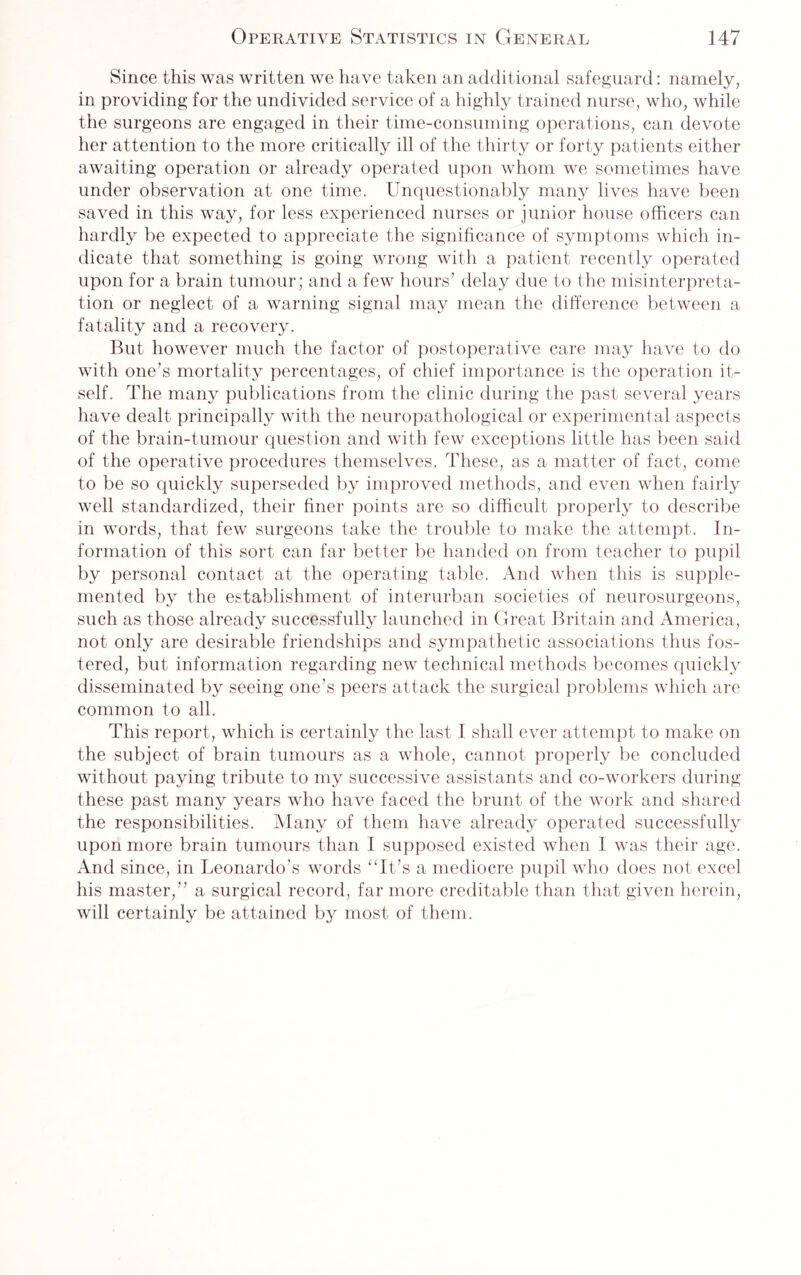 Since this was written we have taken an additional safeguard: namely, in providing for the undivided service of a highly trained nurse, who, while the surgeons are engaged in their time-consuming operations, can devote her attention to the more critically ill of the thirty or forty patients either awaiting operation or already operated upon whom we sometimes have under observation at one time. Unquestionably many lives have been saved in this way, for less experienced nurses or junior house officers can hardly be expected to appreciate the significance of symptoms which in¬ dicate that something is going wrong with a patient recently operated upon for a brain tumour; and a few hours' delay due to the misinterpreta¬ tion or neglect of a warning signal may mean the difference between a fatality and a recovery. But however much the factor of postoperative care may have to do with one’s mortality percentages, of chief importance is the operation it¬ self. The many publications from the clinic during the past several years have dealt principally with the neuropathological or experimental aspects of the brain-tumour question and with few exceptions little has been said of the operative procedures themselves. These, as a matter of fact, come to be so quickly superseded by improved methods, and even when fairly well standardized, their finer points are so difficult properly to describe in words, that few surgeons take the trouble to make the attempt. In¬ formation of this sort can far better be handed on from teacher to pupil by personal contact at the operating table. And when this is supple¬ mented by the establishment of interurban societies of neurosurgeons, such as those already successfully launched in Great Britain and America, not only are desirable friendships and sympathetic associations thus fos¬ tered, but information regarding new technical methods becomes quickly disseminated by seeing one’s peers attack the surgical problems which are common to all. This report, which is certainly the last I shall ever attempt to make on the subject of brain tumours as a whole, cannot properly be concluded without paying tribute to my successive assistants and co-workers during these past many years who have faced the brunt of the work and shared the responsibilities. Many of them have already operated successfully upon more brain tumours than I supposed existed when I was their age. And since, in Leonardo’s words “It’s a mediocre pupil who does not excel his master,” a surgical record, far more creditable than that given herein, will certainly be attained by most of them.