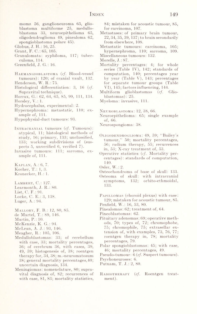 moma 56, ganglioneuroma 65, glio¬ blastoma multiforme 25, medullo¬ blastoma 33, neuroepithelioma 65, oligodendroglioma 49, pinealoma 62, spongioblastoma polare 45). Globus, J. H.: 16, 25. Grant, F. C.: 65, 105. Granulomata: syphiloma, 117; tuber¬ culoma, 114. Greenfield, J. G.: 16. Haemangioblastoma (c/. Blood-vessel tumours): 120; of cranial vault, 132. Henderson, W. R.: 75. Histological differentiation: 3, 16 (cf. Supravital technique). Horrax, G.: 62, 64, 65, 85, 99, 111, 134. Horsley, V.: 1. Hydrocephalus, experimental: 2. Hypernephroma: metastatic, 110; ex¬ ample of, 111. Hypophysial-duct tumours: 93. Intracranial tumours {cf. Tumours): atypical, 11; histological methods of study, 16; primary, 133; unclassified, 133; working subdivisions of (sus¬ pects 5, unverified 6, verified 7). Invasive tumours: 111; sarcoma, ex¬ ample of, 111. Kaplan, A.: 6, 7. Ivocher, T.: 1, 3. Kronecker, H.: 1. Lambert, C.: 127. Learmonth, J. R.: 80. List, C. F.: 91. Locke, C. E.: 3, 138. Luger, A.: 94. Mallory, F. B.: 12, 80, 85. de Martel, T.: 89, 146. Martin, P.: 10. McKenzie, K. G.: 94. McLean, A. J.: 93, 146. Meagher, R.: 105, 106. Medulloblastomas: 33; of cerebellum with case, 33; mortality percentages, 36; of cerebrum 36, with cases, 39, 49, 59; histogenesis of, 38; roentgen therapy for, 34, 38; m.-neuromatosum 38; general mortality percentages,40; uncertain diagnosis, 134. Meningiomas: nomenclature, 80; supra¬ vital diagnosis of, 82; recurrences of with case, 81, 83; mortality statistics, 84; mistaken for acoustic tumour, 85, for carcinoma, 107. Metastases: of primary brain tumour, 22, 34, 35, 39, 137; to brain secondarily from elsewhere, 108. Metastatic tumours: carcinoma, 105; hypernephroma, 110; sarcoma, 109. Miscellaneous tumours: 132. Morelle, J.: 87. Mortality percentages: 4; for whole series (Table IV), 142; standards of computation, 140; percentages year by year (Table V), 143; percentages for separate tumour groups (Table VI), 145; factors influencing, 144. Multiform glioblastomas {cf. Glio¬ blastomas) : 25. Myeloma: invasive, 111. Neuroblastoma: 12, 38, 66. Neuroepithelioma: 65; single example of, 66. Neurospongioma: 38. Oligodendroglioma: 49, 59; “Bailey’s tumour,” 50; mortality percentages, 56; radium therapy, 55; recurrences in, 53; X-ray treatment of, 53. Operative statistics {cf. Mortality per¬ centages): standards of computation, 140. Osier, W.: 2. Osteochondroma of base of skull: 133. Osteoma of skull: with intracranial symptoms, 132; orbito-ethmoidal, 133. Papillomas (choroid plexus) with case: 129; mistaken for acoustic tumour, 85. Penfield, W.: 16, 53, 80. Pinealomas: 62; treatment of, 64. Pineoblastomas: 62. Pituitary adenomas: 69; operative meth¬ ods, 70; types of, 72; chromophobe, 75; chromophile, 75; extrasellar ex¬ tension of, with examples, 73, 76, 77; roentgen therapy in, 78; mortality percentages, 79. Polar spongioblastomas: 45; with case, 46; mortality percentages, 49. Pseudo-tumour: 6 {cf. Suspect tumours). Psychoneuroses: 6. Putnam, T. J.: 2, 80. Radiotherapy {cf. Roentgen treat¬ ment).