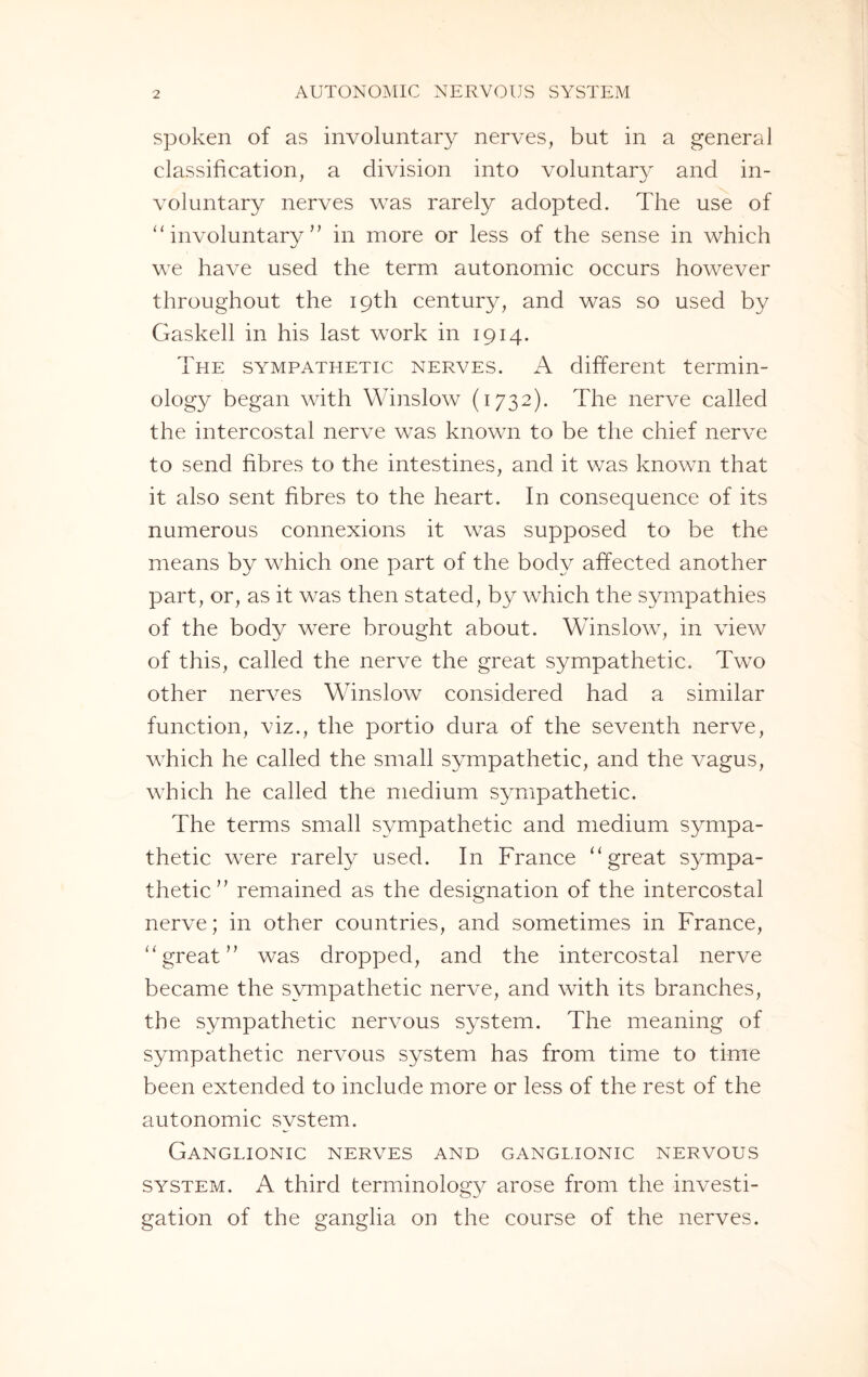 spoken of as involuntary nerves, but in a general classification, a division into voluntary and in¬ voluntary nerves was rarely adopted. The use of “ involuntary ” in more or less of the sense in which we have used the term autonomic occurs however throughout the 19th century, and was so used by Gaskell in his last work in 1914. The sympathetic nerves. A different termin¬ ology began with Winslow (1732). The nerve called the intercostal nerve was known to be the chief nerve to send fibres to the intestines, and it was known that it also sent fibres to the heart. In consequence of its numerous connexions it was supposed to be the means by which one part of the body affected another part, or, as it was then stated, by which the sympathies of the body were brought about. Winslow, in view of this, called the nerve the great sympathetic. Two other nerves Winslow considered had a similar function, viz., the portio dura of the seventh nerve, which he called the small sympathetic, and the vagus, which he called the medium sympathetic. The terms small sympathetic and medium sympa¬ thetic were rarely used. In France “great sympa¬ thetic” remained as the designation of the intercostal nerve; in other countries, and sometimes in France, “great” was dropped, and the intercostal nerve became the sympathetic nerve, and with its branches, the sympathetic nervous system. The meaning of sympathetic nervous system has from time to time been extended to include more or less of the rest of the autonomic system. Ganglionic nerves and ganglionic nervous system. A third terminology arose from the investi¬ gation of the ganglia on the course of the nerves.