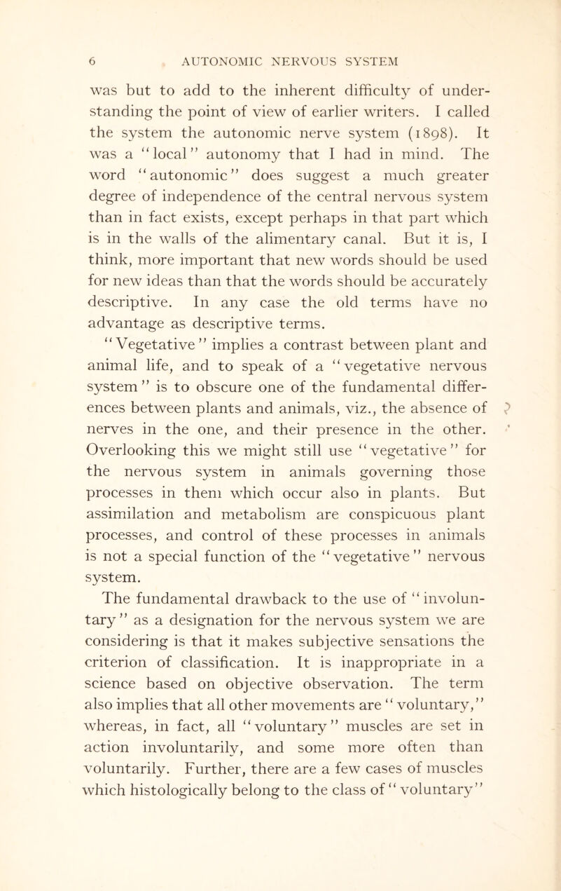 was but to add to the inherent difficulty of under¬ standing the point of view of earlier writers. I called the system the autonomic nerve system (1898). It was a “ local” autonomy that I had in mind. The word “ autonomic ” does suggest a much greater degree of independence of the central nervous system than in fact exists, except perhaps in that part which is in the walls of the alimentary canal. But it is, I think, more important that new words should be used for new ideas than that the words should be accurately descriptive. In any case the old terms have no advantage as descriptive terms. “ Vegetative ” implies a contrast between plant and animal life, and to speak of a “ vegetative nervous system’’ is to obscure one of the fundamental differ¬ ences between plants and animals, viz., the absence of nerves in the one, and their presence in the other. Overlooking this we might still use “vegetative” for the nervous system in animals governing those processes in them which occur also in plants. But assimilation and metabolism are conspicuous plant processes, and control of these processes in animals is not a special function of the “vegetative” nervous system. The fundamental drawback to the use of “ involun¬ tary” as a designation for the nervous system we are considering is that it makes subjective sensations the criterion of classification. It is inappropriate in a science based on objective observation. The term also implies that all other movements are “ voluntary,” whereas, in fact, all “voluntary” muscles are set in action involuntarily, and some more often than voluntarily. Further, there are a few cases of muscles which histologically belong to the class of “ voluntary”