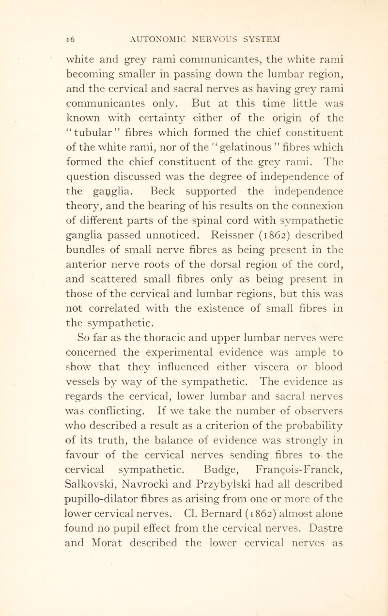 white and grey rami communicantes, the white rami becoming smaller in passing down the lumbar region, and the cervical and sacral nerves as having grey rami communicantes only. But at this time little was known with certainty either of the origin of the “ tubular” fibres which formed the chief constituent of the white rami, nor of the u gelatinous ” fibres which formed the chief constituent of the grey rami. The question discussed was the degree of independence of the gapglia. Beck supported the independence theory, and the bearing of his results on the connexion of different parts of the spinal cord with sympathetic ganglia passed unnoticed. Reissner (1862) described bundles of small nerve fibres as being present in the anterior nerve roots of the dorsal region of the cord, and scattered small fibres only as being present in those of the cervical and lumbar regions, but this was not correlated with the existence of small fibres in the sympathetic. So far as the thoracic and upper lumbar nerves were concerned the experimental evidence was ample to show that they influenced either viscera or blood vessels by way of the sympathetic. The evidence as regards the cervical, lower lumbar and sacral nerves was conflicting. If we take the number of observers who described a result as a criterion of the probability of its truth, the balance of evidence was strongly in favour of the cervical nerves sending fibres to- the cervical sympathetic. Budge, Frangois-Franck, Salkovski, Navrocki and Przybylski had all described pupillo-dilator fibres as arising from one or more of the lower cervical nerves. Cl. Bernard (1862) almost alone found no pupil effect from the cervical nerves. Dastre and Morat described the lower cervical nerves as