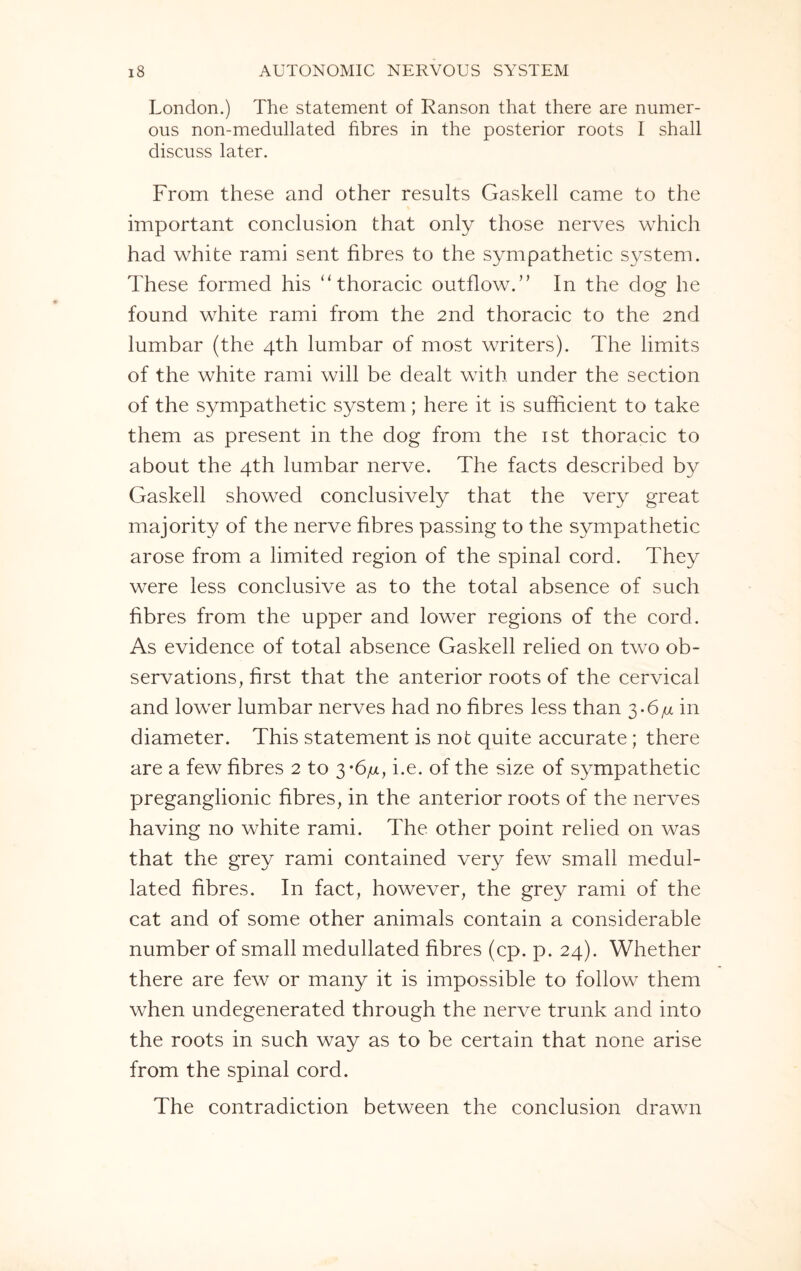 London.) The statement of Ranson that there are numer¬ ous non-medullated fibres in the posterior roots I shall discuss later. From these and other results Gaskell came to the important conclusion that only those nerves which had white rami sent fibres to the sympathetic system. These formed his “ thoracic outflow.” In the dog he found white rami from the 2nd thoracic to the 2nd lumbar (the 4th lumbar of most writers). The limits of the white rami will be dealt with under the section of the sympathetic system; here it is sufficient to take them as present in the dog from the 1st thoracic to about the 4th lumbar nerve. The facts described by Gaskell showed conclusively that the very great majority of the nerve fibres passing to the sympathetic arose from a limited region of the spinal cord. They were less conclusive as to the total absence of such fibres from the upper and lower regions of the cord. As evidence of total absence Gaskell relied on two ob¬ servations, first that the anterior roots of the cervical and lower lumbar nerves had no fibres less than 3.6/x in diameter. This statement is not quite accurate; there are a few fibres 2 to 3*6/x, i.e. of the size of sympathetic preganglionic fibres, in the anterior roots of the nerves having no white rami. The other point relied on was that the grey rami contained very few small medul- lated fibres. In fact, however, the grey rami of the cat and of some other animals contain a considerable number of small medullated fibres (cp. p. 24). Whether there are few or many it is impossible to follow them when undegenerated through the nerve trunk and into the roots in such way as to be certain that none arise from the spinal cord. The contradiction between the conclusion drawn