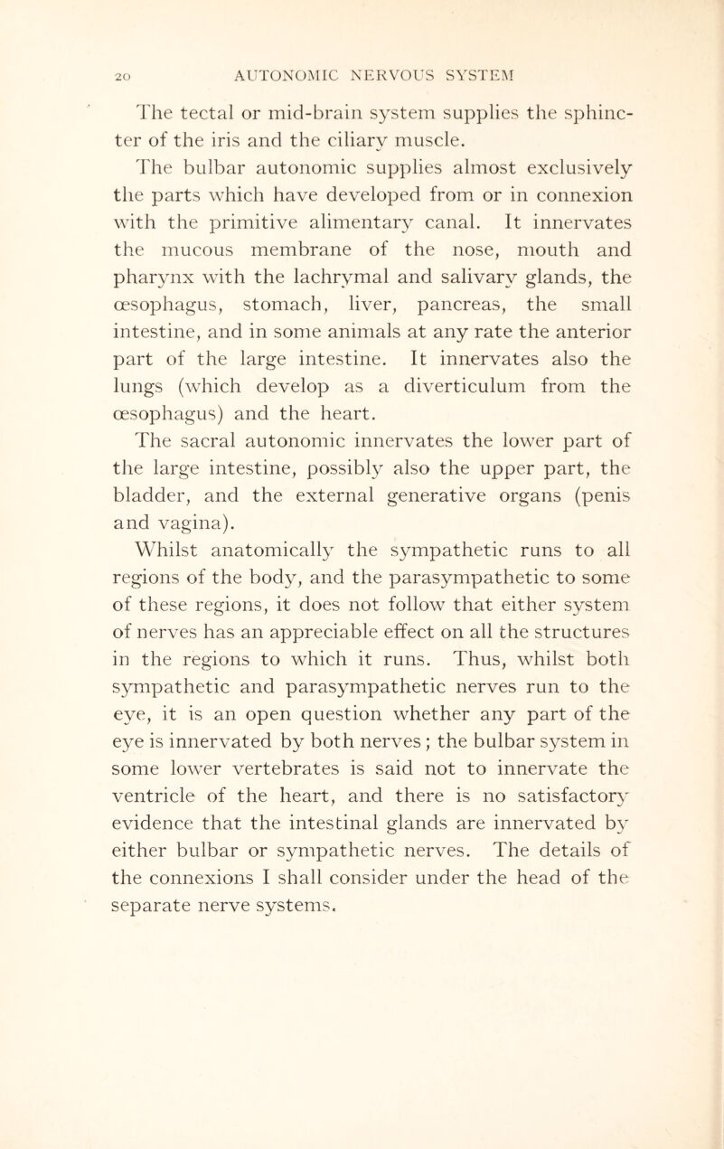The tectal or mid-brain system supplies the sphinc¬ ter of the iris and the ciliary muscle. The bulbar autonomic supplies almost exclusively the parts which have developed from or in connexion with the primitive alimentary canal. It innervates the mucous membrane of the nose, mouth and pharynx with the lachrymal and salivary glands, the oesophagus, stomach, liver, pancreas, the small intestine, and in some animals at any rate the anterior part of the large intestine. It innervates also the lungs (which develop as a diverticulum from the oesophagus) and the heart. The sacral autonomic innervates the lower part of the large intestine, possibly also the upper part, the bladder, and the external generative organs (penis and vagina). Whilst anatomically the sympathetic runs to all regions of the body, and the parasympathetic to some of these regions, it does not follow that either system of nerves has an appreciable effect on all the structures in the regions to which it runs. Thus, whilst both sympathetic and parasympathetic nerves run to the eye, it is an open question whether any part of the eye is innervated by both nerves ; the bulbar system in some lower vertebrates is said not to innervate the ventricle of the heart, and there is no satisfactory evidence that the intestinal glands are innervated by either bulbar or sympathetic nerves. The details of the connexions I shall consider under the head of the separate nerve systems.