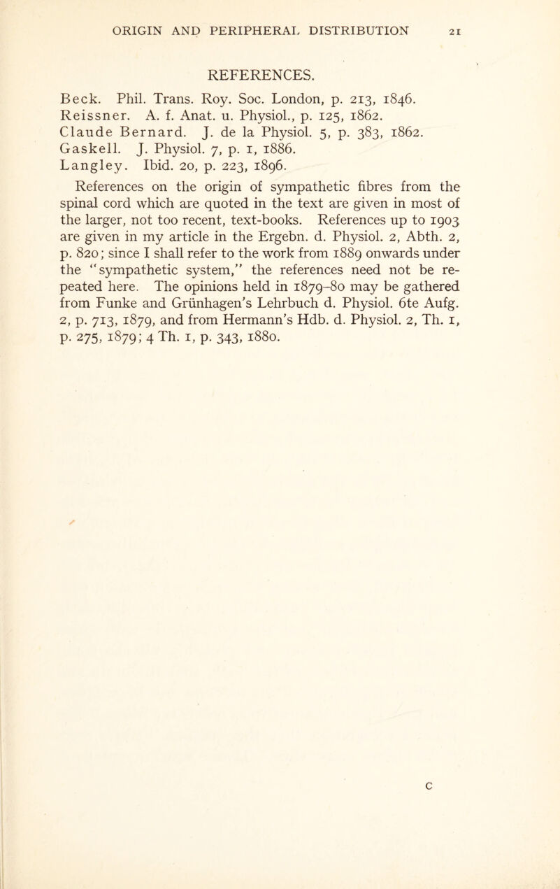 REFERENCES. Beck. Phil. Trans. Roy. Soc. London, p. 213, 1846. Reissner. A. f. Anat. u. Physiol., p. 125, 1862. Claude Bernard. J. de la Physiol. 5, p. 383, 1862. Gaskell. J. Physiol. 7, p. 1, 1886. Langley. Ibid. 20, p. 223, 1896. References on the origin of sympathetic fibres from the spinal cord which are quoted in the text are given in most of the larger, not too recent, text-books. References up to 1903 are given in my article in the Ergebn. d. Physiol. 2, Abth. 2, p. 820; since I shall refer to the work from 1889 onwards under the “sympathetic system,” the references need not be re¬ peated here. The opinions held in 1879-80 may be gathered from Funke and Grunhagen’s Lehrbuch d. Physiol. 6te Aufg. 2, p. 713, 1879, and from Hermann’s Hdb. d. Physiol. 2, Th. 1, p. 275, 1879 ; 4 Th. 1, p. 343, 1880. c