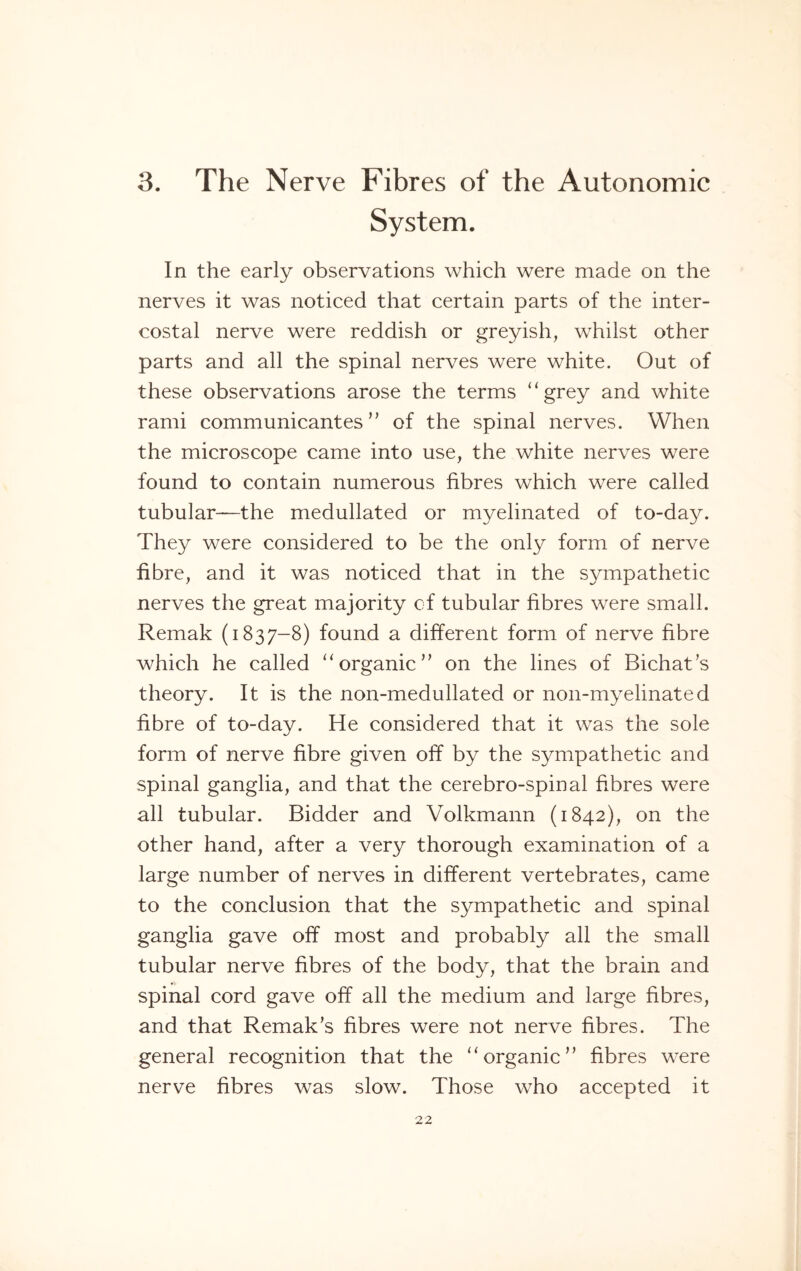 3. The Nerve Fibres of the Autonomic System. In the early observations which were made on the nerves it was noticed that certain parts of the inter¬ costal nerve were reddish or greyish, whilst other parts and all the spinal nerves were white. Out of these observations arose the terms “grey and white rami communicantes ” of the spinal nerves. When the microscope came into use, the white nerves were found to contain numerous fibres which were called tubular—the medullated or myelinated of to-day. They were considered to be the only form of nerve fibre, and it was noticed that in the sympathetic nerves the great majority of tubular fibres were small. Remak (1837-8) found a different form of nerve fibre which he called “ organic’’ on the lines of Bichat’s theory. It is the non-medullated or noil-myelinated fibre of to-day. He considered that it was the sole form of nerve fibre given off by the sympathetic and spinal ganglia, and that the cerebro-spinal fibres were all tubular. Bidder and Volkmann (1842), on the other hand, after a very thorough examination of a large number of nerves in different vertebrates, came to the conclusion that the sympathetic and spinal ganglia gave off most and probably all the small tubular nerve fibres of the body, that the brain and spinal cord gave off all the medium and large fibres, and that Remak’s fibres were not nerve fibres. The general recognition that the “organic” fibres were nerve fibres was slow. Those who accepted it