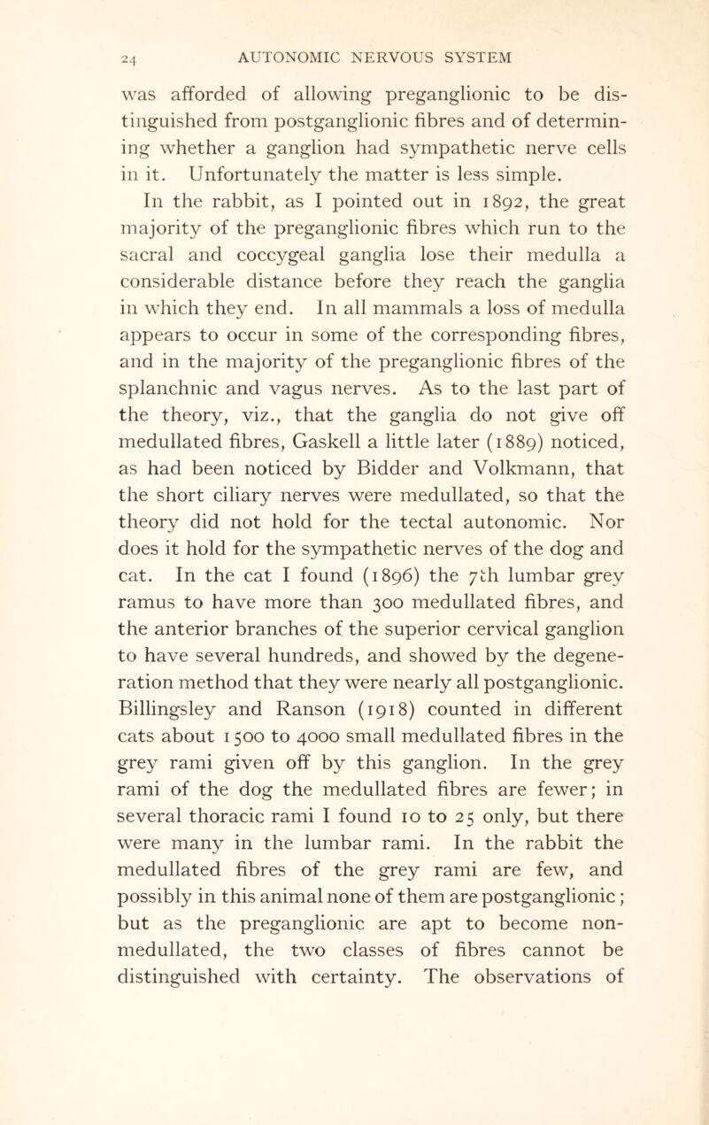 was afforded of allowing preganglionic to be dis¬ tinguished from postganglionic fibres and of determin¬ ing whether a ganglion had sympathetic nerve cells in it. Unfortunately the matter is less simple. In the rabbit, as I pointed out in 1892, the great majority of the preganglionic fibres which run to the sacral and coccygeal ganglia lose their medulla a considerable distance before they reach the ganglia in which they end. In all mammals a loss of medulla appears to occur in some of the corresponding fibres, and in the majority of the preganglionic fibres of the splanchnic and vagus nerves. As to the last part of the theory, viz., that the ganglia do not give off medullated fibres, Gaskell a little later (1889) noticed, as had been noticed by Bidder and Volkmann, that the short ciliary nerves were medullated, so that the theory did not hold for the tectal autonomic. Nor does it hold for the sympathetic nerves of the dog and cat. In the cat I found (1896) the 7th lumbar grey ramus to have more than 300 medullated fibres, and the anterior branches of the superior cervical ganglion to have several hundreds, and showed by the degene¬ ration method that they were nearly all postganglionic. Billingsley and Ranson (1918) counted in different cats about 1500 to 4000 small medullated fibres in the grey rami given off by this ganglion. In the grey rami of the dog the medullated fibres are fewer; in several thoracic rami I found 10 to 25 only, but there were many in the lumbar rami. In the rabbit the medullated fibres of the grey rami are few, and possibly in this animal none of them are postganglionic; but as the preganglionic are apt to become non- medullated, the two classes of fibres cannot be distinguished with certainty. The observations of