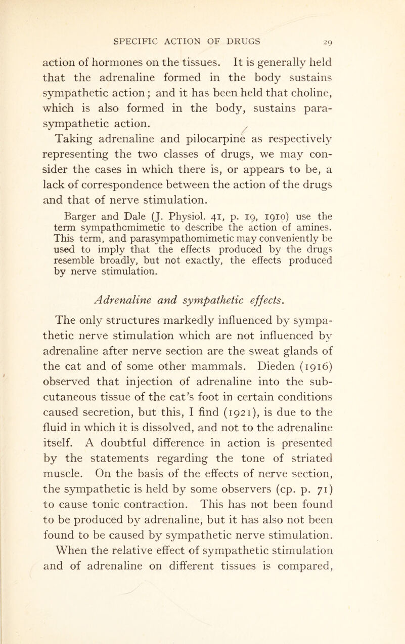 action of hormones on the tissues. It is generally held that the adrenaline formed in the body sustains sympathetic action; and it has been held that choline, which is also formed in the body, sustains para¬ sympathetic action. Taking adrenaline and pilocarpine as respectively representing the two classes of drugs, we may con¬ sider the cases in which there is, or appears to be, a lack of correspondence between the action of the drugs and that of nerve stimulation. Barger and Dale (J. Physiol. 41, p. 19, 1910) use the term sympathomimetic to describe the action of amines. This term, and parasympathomimetic may conveniently be used to imply that the effects produced by the drugs resemble broadly, but not exactly, the effects produced by nerve stimulation. Adrenaline and sympathetic effects. The only structures markedly influenced by sympa¬ thetic nerve stimulation which are not influenced by adrenaline after nerve section are the sweat glands of the cat and of some other mammals. Dieden (1916) observed that injection of adrenaline into the sub¬ cutaneous tissue of the cat’s foot in certain conditions caused secretion, but this, I find (1921), is due to the fluid in which it is dissolved, and not to the adrenaline itself. A doubtful difference in action is presented by the statements regarding the tone of striated muscle. On the basis of the effects of nerve section, the sympathetic is held by some observers (cp. p. 71) to cause tonic contraction. This has not been found to be produced by adrenaline, but it has also not been found to be caused by sympathetic nerve stimulation. When the relative effect of sympathetic stimulation and of adrenaline on different tissues is compared,