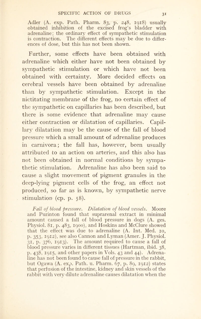 Adler (A. exp. Path. Pharm. 83, p. 248, 1918) usually obtained inhibition of the excised frog’s bladder with adrenaline; the ordinary effect of sympathetic stimulation is contraction. The different effects may be due to differ¬ ences of dose, but this has not been shown. Further, some effects have been obtained with adrenaline which either have not been obtained by sympathetic stimulation or which have not been obtained with certainty. More decided effects on cerebral vessels have been obtained by adrenaline than by sympathetic stimulation. Except in the nictitating membrane of the frog, no certain effect of the sympathetic on capillaries has been described, but there is some evidence that adrenaline may cause either contraction or dilatation of capillaries. Capil¬ lary dilatation may be the cause of the fall of blood pressure which a small amount of adrenaline produces in carnivora; the fall has, however, been usually attributed to an action on arteries, and this also has not been obtained in normal conditions by sympa¬ thetic stimulation. Adrenaline has also been said to cause a slight movement of pigment granules in the deep-lying pigment cells of the frog, an effect not produced, so far as is known, by sympathetic nerve stimulation (cp. p. 58). Fall of blood pressure. Dilatation of blood vessels. Moore and Purinton found that suprarenal extract in minimal amount caused a fall of blood pressure in dogs (A. ges. Physiol. 81, p. 483, 1900), and Hoskins and McClure showed that the effect was due to adrenaline (A. Int. Med. 10, p. 353, 1912), see also Cannon and Lyman (Amer. J. Physiol. 31, p. 376, 1913). The amount required to cause a fall of blood pressure varies in different tissues (Hartman, ibid. 38, p. 438, 1915, and other papers in Vols. 43 and 44). Adrena¬ line has not been found to cause fall of pressure in the rabbit, but Ogawa (A. exp. Path. u. Pharm. 67, p. 89, 1912) states that perfusion of the intestine, kidney and skin vessels of the rabbit with very dilute adrenaline causes dilatation when the