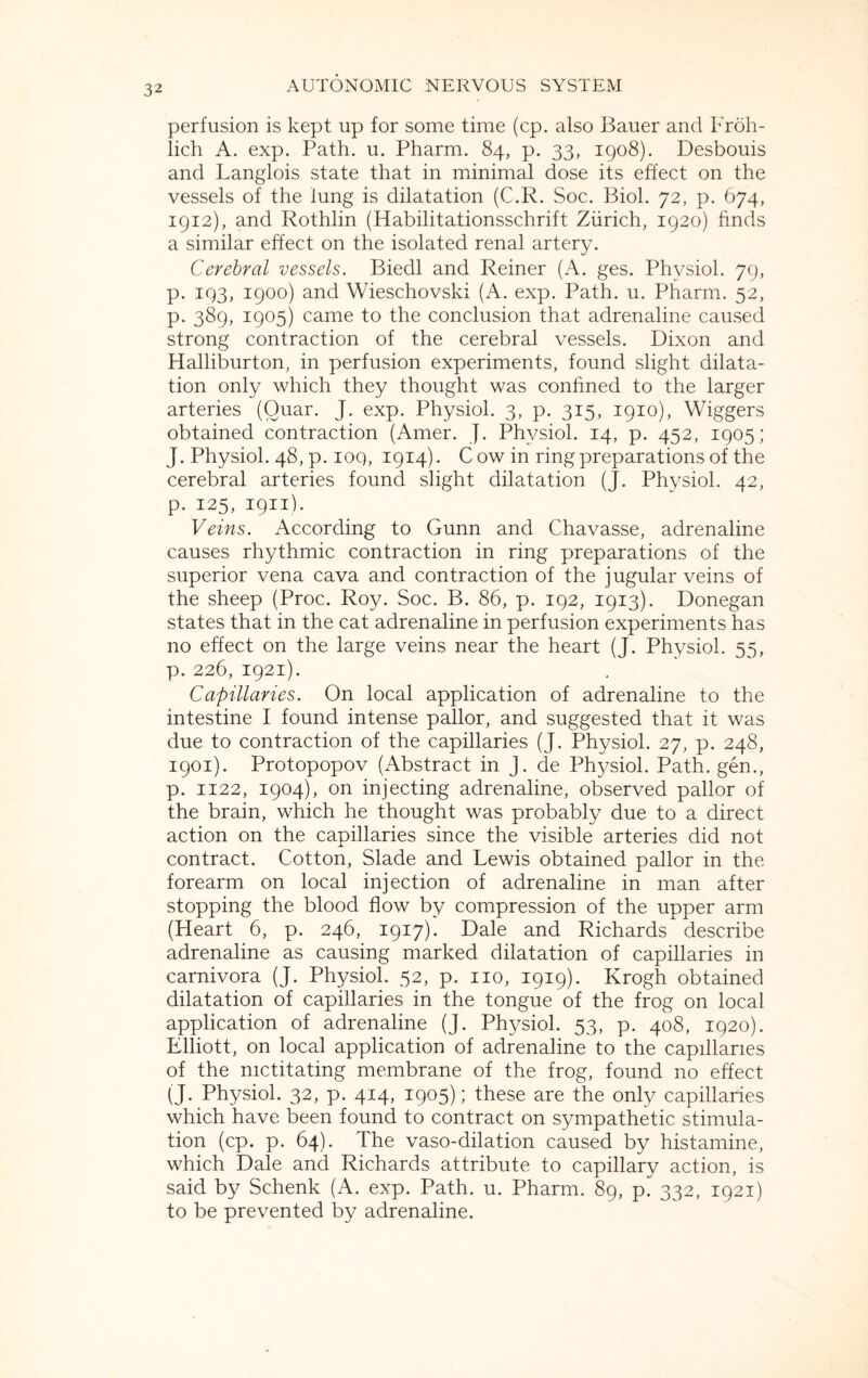 perfusion is kept up for some time (cp. also Bauer and Froh- lich A. exp. Path. u. Pharm. 84, p. 33, 1908). Desbouis and Langlois state that in minimal dose its effect on the vessels of the lung is dilatation (C.R. Soc. Biol. 72, p. 674, 1912), and Rothlin (Habilitationsschrift Zurich, 1920) finds a similar effect on the isolated renal artery. Cerebral vessels. Biedl and Reiner (A. ges. Phvsiol. 79, p. 193, 1900) and Wieschovski (A. exp. Path. u. Pharm. 52, p. 389, 1905) came to the conclusion that adrenaline caused strong contraction of the cerebral vessels. Dixon and Halliburton, in perfusion experiments, found slight dilata¬ tion only which they thought was confined to the larger arteries (Ouar. J. exp. Physiol. 3, p. 315, 1910), Wiggers obtained contraction (Amer. J. Physiol. 14, p. 452, 1905; J. Physiol. 48, p. ioq, 1914). C ow in ring preparations of the cerebral arteries found slight dilatation (J. Physiol. 42, p. 125, 1911). Veins. According to Gunn and Chavasse, adrenaline causes rhythmic contraction in ring preparations of the superior vena cava and contraction of the jugular veins of the sheep (Proc. Roy. Soc. B. 86, p. 192, 1913). Donegan states that in the cat adrenaline in perfusion experiments has no effect on the large veins near the heart (J. Physiol. 55, p. 226, 1921). Capillaries. On local application of adrenaline to the intestine I found intense pallor, and suggested that it was due to contraction of the capillaries (J. Physiol. 27, p. 248, 1901). Protopopov (Abstract in J. de Physiol. Path, gen., p. 1122, 1904), on injecting adrenaline, observed pallor of the brain, which he thought was probably due to a direct action on the capillaries since the visible arteries did not contract. Cotton, Slade and Lewis obtained pallor in the forearm on local injection of adrenaline in man after stopping the blood flow by compression of the upper arm (Heart 6, p. 246, 1917). Dale and Richards describe adrenaline as causing marked dilatation of capillaries in carnivora (J. Physiol. 52, p. no, 1919). Ivrogh obtained dilatation of capillaries in the tongue of the frog on local application of adrenaline (J. Physiol. 53, p. 408, 1920). Elliott, on local application of adrenaline to the capillaries of the nictitating membrane of the frog, found no effect (J. Physiol. 32, p. 414, 1905); these are the only capillaries which have been found to contract on sympathetic stimula¬ tion (cp. p. 64). The vaso-dilation caused by histamine, which Dale and Richards attribute to capillary action, is said by Schenk (A. exp. Path. u. Pharm. 89, p. 332, 1921) to be prevented by adrenaline.