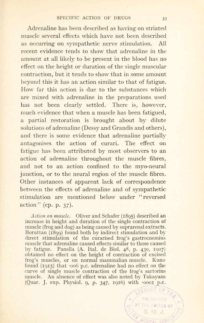 Adrenaline has been described as having on striated muscle several effects which have not been described as occurring on sympathetic nerve stimulation. All recent evidence tends to show that adrenaline in the amount at all likely to be present in the blood has no effect on the height or duration of the single muscular contraction, but it tends to show that in some amount beyond this it has an action similar to that of fatigue. How far this action is due to the substances which are mixed with adrenaline in the preparations used has not been clearly settled. There is, however, much evidence that when a muscle has been fatigued, a partial restoration is brought about by dilute solutions of adrenaline (Dessy and Grandis and others), and there is some evidence that adrenaline partially antagonises the action of curari. The effect on fatigue has been attributed by most observers to an action of adrenaline throughout the muscle fibres, and not to an action confined to the myo-neural junction, or to the neural region of the muscle fibres. Other instances of apparent lack of correspondence between the effects of adrenaline and of sympathetic stimulation are mentioned below under “reversed action” (cp. p. 37). Action on muscle. Oliver and Schafer (1895) described an increase in height and duration of the single contraction of muscle (frog and dog) as being caused by suprarenal extracts. Boruttau (1899) found both by indirect stimulation and by direct stimulation of the curarised frog’s gastrocnemius muscle that adrenaline caused effects similar to those caused by fatigue. Panella (A. Ital. de Biol. 48, p. 430, 1907) obtained no effect on the height of contraction of excised frog’s muscles, or on normal mammalian muscle. Kuno found (1915) that -006 p.c. adrenaline had no effect on the curve of single muscle contraction of the frog’s sartorius muscle. An absence of effect was also noted by Takayasu (Ouar. J. exp. Physiol. 9, p. 347, 1916) with -oooi p.c.