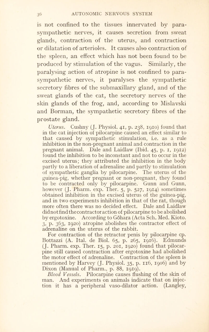 is not confined to the tissues innervated by para¬ sympathetic nerves, it causes secretion from sweat glands, contraction of the uterus, and contraction or dilatation of arterioles. It causes also contraction of the spleen, an effect which has not been found to be produced by stimulation of the vagus. Similarly, the paralysing action of atropine is not confined to para¬ sympathetic nerves, it paralyses the sympathetic secretory fibres of the submaxillary gland, and of the sweat glands of the cat, the secretory nerves of the skin glands of the frog, and, according to Mislavski and Borman, the sympathetic secretory fibres of the prostate gland. Uterus. Cushny (J. Physiol. 41, p. 238, 1910) found that in the cat injection of pilocarpine caused an effect similar to that caused by sympathetic stimulation, i.e. as a rule inhibition in the non-pregnant animal and contraction in the pregnant animal. Dale and Laidlaw (Ibid. 45, p. 1, 1912) found the inhibition to be inconstant and not to occur in the excised uterus; they attributed the inhibition in the body partly to a liberation of adrenaline and partly to stimulation of sympathetic ganglia by pilocarpine. The uterus of the guinea-pig, whether pregnant or non-pregnant, they found to be contracted only by pilocarpine. Gunn and Gunn, however (J. Pharm. exp. Ther. 5, p. 527, 1914) sometimes obtained inhibition in the excised uterus of the guinea-pig, and in two experiments inhibition in that of the rat, though more often there was no decided effect. Dale and Laidlaw did not find the contractor action of pilocarpine to be abolished by ergotoxine. According to Gohara (Acta Sch. Med. Kioto. 3, p. 363, 1920) atropine abolishes the contractor effect of adrenaline on the uterus of the rabbit. For contraction of the retractor penis by pilocarpine cp. Bottazzi (A. Ital. de Biol. 65, p. 265, 1916). Edmunds (J. Pharm. exp. Ther. 15, p. 201, 1920) found that pilocar¬ pine still caused contraction after ergotoxine had abolished the motor effect of adrenaline. Contraction of the spleen is mentioned by Harvey (J. Physiol. 35, p. 116, 1906) and by Dixon (Manual of Pharm., p. 88, 1919). Blood Vessels. Pilocarpine causes flushing of the skin of man. And experiments on animals indicate that on injec¬ tion it has a peripheral vaso-dilator action. (Langley,
