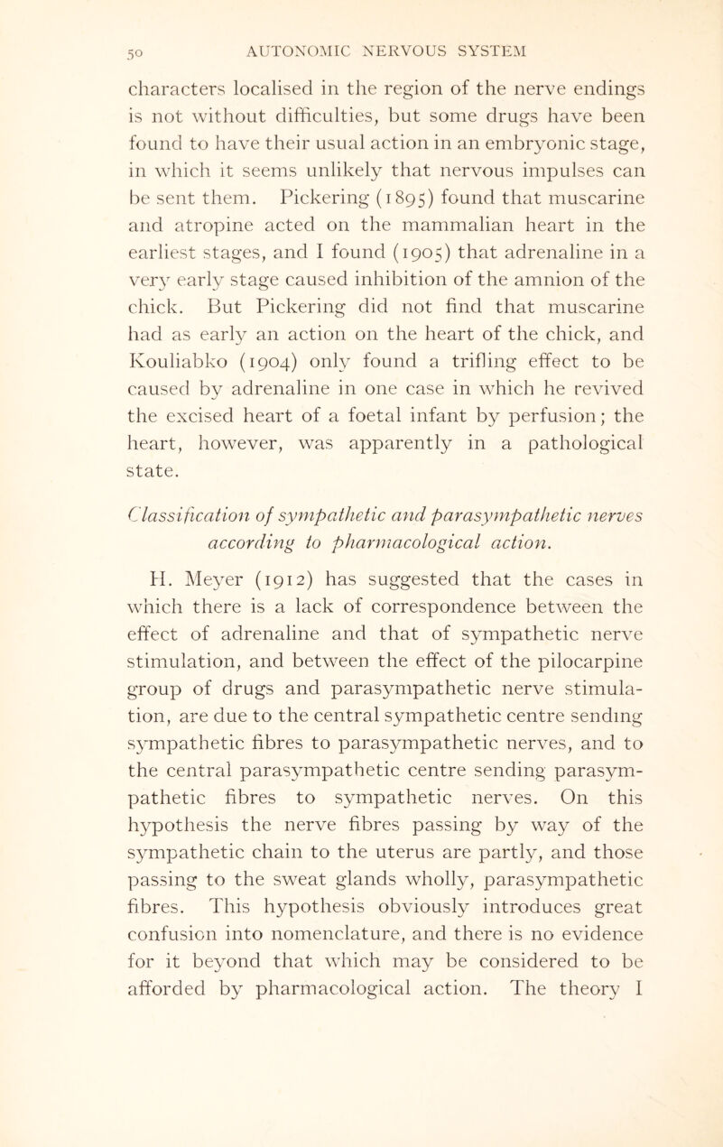 characters localised in the region of the nerve endings is not without difficulties, but some drugs have been found to have their usual action in an embryonic stage, in which it seems unlikely that nervous impulses can be sent them. Pickering (1895) found that muscarine and atropine acted on the mammalian heart in the earliest stages, and I found (1905) that adrenaline in a very early stage caused inhibition of the amnion of the chick. But Pickering did not find that muscarine had as early an action on the heart of the chick, and Kouliabko (1904) only found a trifling effect to be caused by adrenaline in one case in which he revived the excised heart of a foetal infant by perfusion; the heart, however, was apparently in a pathological state. Classification of sympathetic and parasympathetic nerves according to pharmacological action. H. Meyer (1912) has suggested that the cases in which there is a lack of correspondence between the effect of adrenaline and that of sympathetic nerve stimulation, and between the effect of the pilocarpine group of drugs and parasympathetic nerve stimula¬ tion, are due to the central sympathetic centre sending sympathetic fibres to parasympathetic nerves, and to the central parasympathetic centre sending parasym¬ pathetic fibres to sympathetic nerves. On this hypothesis the nerve fibres passing by way of the sympathetic chain to the uterus are partly, and those passing to the sweat glands wholly, parasympathetic fibres. This hypothesis obviously introduces great confusion into nomenclature, and there is no evidence for it beyond that which may be considered to be afforded by pharmacological action. The theory I