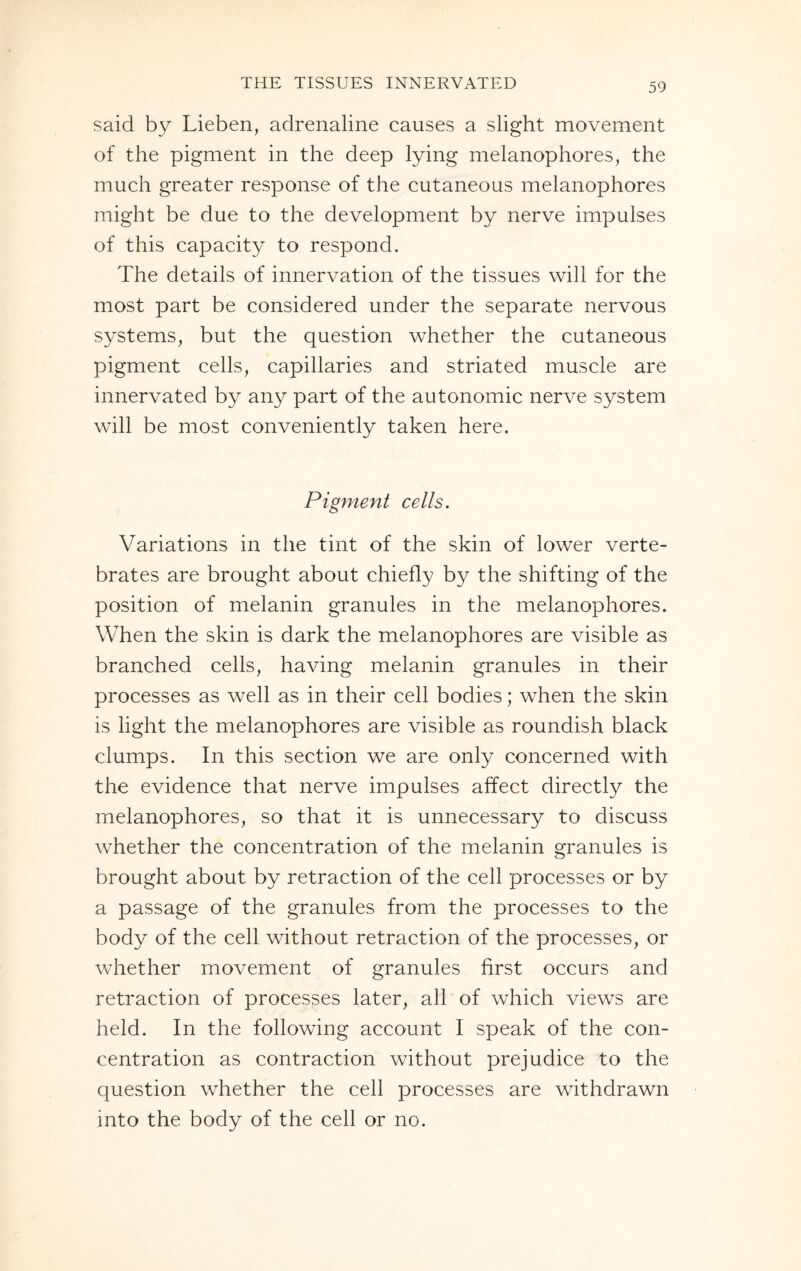 said by Lieben, adrenaline causes a slight movement of the pigment in the deep lying melanophores, the much greater response of the cutaneous melanophores might be due to the development by nerve impulses of this capacity to respond. The details of innervation of the tissues will for the most part be considered under the separate nervous systems, but the question whether the cutaneous pigment cells, capillaries and striated muscle are innervated by any part of the autonomic nerve system will be most conveniently taken here. Pigment cells. Variations in the tint of the skin of lower verte¬ brates are brought about chiefly by the shifting of the position of melanin granules in the melanophores. When the skin is dark the melanophores are visible as branched cells, having melanin granules in their processes as well as in their cell bodies; when the skin is light the melanophores are visible as roundish black clumps. In this section we are only concerned with the evidence that nerve impulses affect directly the melanophores, so that it is unnecessary to discuss whether the concentration of the melanin granules is brought about by retraction of the cell processes or by a passage of the granules from the processes to the body of the cell without retraction of the processes, or whether movement of granules first occurs and retraction of processes later, all of which views are held. In the following account I speak of the con¬ centration as contraction without prejudice to the question whether the cell processes are withdrawn into the body of the cell or no.