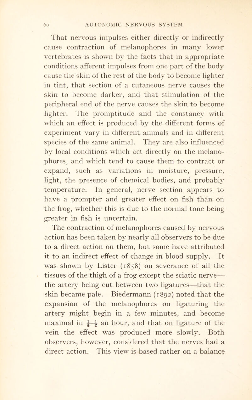 That nervous impulses either directly or indirectly cause contraction of melanophores in many lower vertebrates is shown by the facts that in appropriate conditions afferent impulses from one part of the body cause the skin of the rest of the body to become lighter in tint, that section of a cutaneous nerve causes the skin to become darker, and that stimulation of the peripheral end of the nerve causes the skin to become lighter. The promptitude and the constancy with which an effect is produced by the different forms of experiment vary in different animals and in different species of the same animal. They are also influenced by local conditions which act directly on the melano¬ phores, and which tend to cause them to contract or expand, such as variations in moisture, pressure, light, the presence of chemical bodies, and probably temperature. In general, nerve section appears to have a prompter and greater effect on fish than on the frog, whether this is due to the normal tone being greater in fish is uncertain. The contraction of melanophores caused by nervous action has been taken by nearly all observers to be due to a direct action on them, but some have attributed it to an indirect effect of change in blood supply. It was shown by Lister (1858) on severance of all the tissues of the thigh of a frog except the sciatic nerve— the artery being cut between two ligatures—that the skin became pale. Biedermann (1892) noted that the expansion of the melanophores on ligaturing the arter}^ might begin in a few minutes, and become maximal in J an hour, and that on ligature of the vein the effect was produced more slowly. Both observers, however, considered that the nerves had a direct action. This view is based rather on a balance