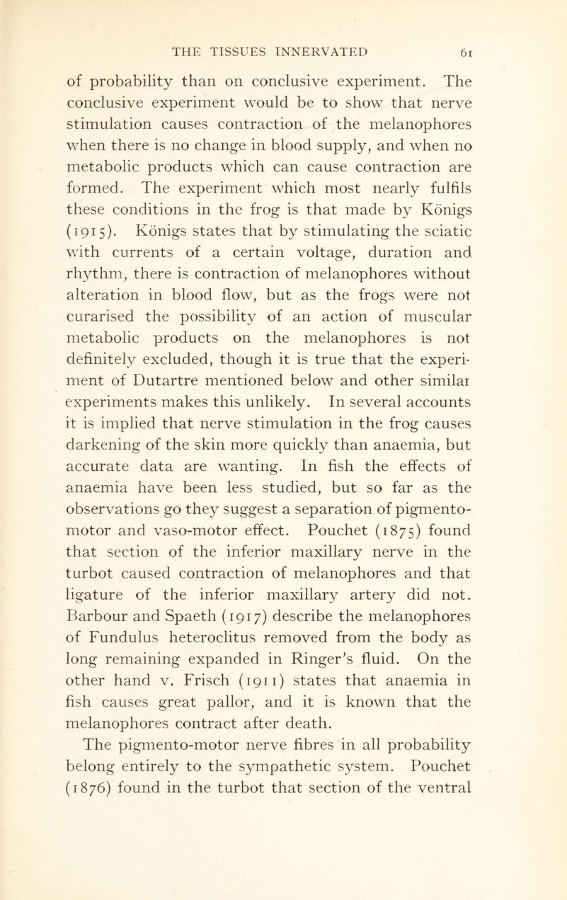 of probability than on conclusive experiment. The conclusive experiment would be to show that nerve stimulation causes contraction of the melanophores when there is no change in blood supply, and when no metabolic products which can cause contraction are formed. The experiment which most nearly fulfils these conditions in the frog is that made by Konigs (1915). Konigs states that by stimulating the sciatic with currents of a certain voltage, duration and rhythm, there is contraction of melanophores without alteration in blood flow, but as the frogs were not curarised the possibility of an action of muscular metabolic products on the melanophores is not definitely excluded, though it is true that the experi¬ ment of Dutartre mentioned below and other similar experiments makes this unlikely. In several accounts it is implied that nerve stimulation in the frog causes darkening of the skin more quickly than anaemia, but accurate data are wanting. In fish the effects of anaemia have been less studied, but so far as the observations go they suggest a separation of pigmento- motor and vaso-motor effect. Pouchet (1875) found that section of the inferior maxillary nerve in the turbot caused contraction of melanophores and that ligature of the inferior maxillary artery did not. Barbour and Spaeth (1917) describe the melanophores of Fundulus heteroclitus removed from the body as long remaining expanded in Ringer’s fluid. On the other hand v. Frisch (1911) states that anaemia in fish causes great pallor, and it is known that the melanophores contract after death. The pigmento-motor nerve fibres in all probability belong entirely to the sympathetic system. Pouchet (1876) found in the turbot that section of the ventral